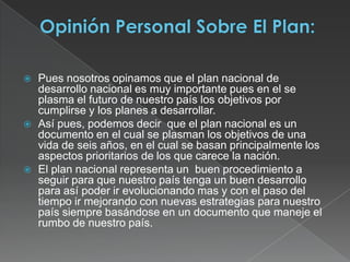 Opinión Personal Sobre El Plan:Pues nosotros opinamos que el plan nacional de desarrollo nacional es muy importante pues en el se plasma el futuro de nuestro país los objetivos por cumplirse y los planes a desarrollar.Así pues, podemos decir  que el plan nacional es un documento en el cual se plasman los objetivos de una vida de seis años, en el cual se basan principalmente los aspectos prioritarios de los que carece la nación.El plan nacional representa un  buen procedimiento a seguir para que nuestro país tenga un buen desarrollo para así poder ir evolucionando mas y con el paso del tiempo ir mejorando con nuevas estrategias para nuestro país siempre basándose en un documento que maneje el rumbo de nuestro país.