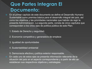 Que Partes Integran El Documento:En el primer capítulo de este documento se define el Desarrollo Humano Sustentable como premisa básica para el desarrollo integral del país, así como los objetivos y las prioridades nacionales que habrán de regir la presente Administración. La segunda parte, consta de cinco capítulos que corresponden a los cinco ejes de política pública de este Plan:1. Estado de Derecho y seguridad.2. Economía competitiva y generadora de empleos3. Igualdad de oportunidades4. Sustentabilidad ambiental5. Democracia efectiva y política exterior responsable.En cada uno de estos ejes se presenta información relevante de la situación del país en el aspecto correspondiente y a partir de ello se establecen sus respectivos objetivos y estrategias.
