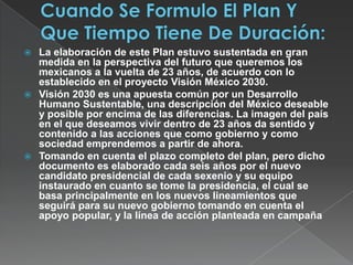 Cuando Se Formulo El Plan Y Que Tiempo Tiene De Duración:La elaboración de este Plan estuvo sustentada en gran medida en la perspectiva del futuro que queremos los mexicanos a la vuelta de 23 años, de acuerdo con lo establecido en el proyecto Visión México 2030.Visión 2030 es una apuesta común por un Desarrollo Humano Sustentable, una descripción del México deseable y posible por encima de las diferencias. La imagen del país en el que deseamos vivir dentro de 23 años da sentido y contenido a las acciones que como gobierno y como sociedad emprendemos a partir de ahora. Tomando en cuenta el plazo completo del plan, pero dicho documento es elaborado cada seis años por el nuevo candidato presidencial de cada sexenio y su equipo instaurado en cuanto se tome la presidencia, el cual se basa principalmente en los nuevos lineamientos que seguirá para su nuevo gobierno tomando en cuenta el apoyo popular, y la línea de acción planteada en campaña