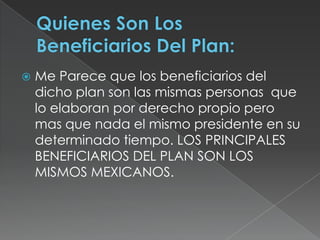 Quienes Son Los Beneficiarios Del Plan:Me Parece que los beneficiarios del dicho plan son las mismas personas  que lo elaboran por derecho propio pero mas que nada el mismo presidente en su determinado tiempo. LOS PRINCIPALES BENEFICIARIOS DEL PLAN SON LOS MISMOS MEXICANOS.