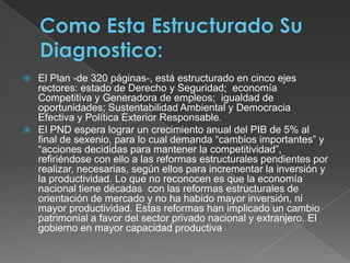 Como Esta Estructurado Su Diagnostico:El Plan -de 320 páginas-, está estructurado en cinco ejes rectores: estado de Derecho y Seguridad;  economía Competitiva y Generadora de empleos;  igualdad de oportunidades; Sustentabilidad Ambiental y Democracia Efectiva y Política Exterior Responsable.El PND espera lograr un crecimiento anual del PIB de 5% al final de sexenio, para lo cual demanda “cambios importantes” y “acciones decididas para mantener la competitividad”, refiriéndose con ello a las reformas estructurales pendientes por realizar, necesarias, según ellos para incrementar la inversión y la productividad. Lo que no reconocen es que la economía nacional tiene décadas  con las reformas estructurales de orientación de mercado y no ha habido mayor inversión, ni mayor productividad. Estas reformas han implicado un cambio patrimonial a favor del sector privado nacional y extranjero. El gobierno en mayor capacidad productiva 