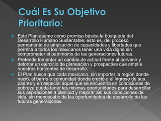Cuál Es Su Objetivo Prioritario:Este Plan asume como premisa básica la búsqueda del Desarrollo Humano Sustentable; esto es, del proceso permanente de ampliación de capacidades y libertades que permita a todos los mexicanos tener una vida digna sin comprometer el patrimonio de las generaciones futuras.Pretende fomentar un cambio de actitud frente al porvenir y detonar un ejercicio de planeación y prospectiva que amplíe nuestros horizontes de desarrollo. El Plan busca que cada mexicano, sin importar la región donde nació, el barrio o comunidad donde creció o el ingreso de sus padres y en especial aquel que se encuentra en condiciones de pobreza pueda tener las mismas oportunidades para desarrollar sus aspiraciones a plenitud y mejorar así sus condiciones de vida, sin menoscabo de las oportunidades de desarrollo de las futuras generaciones.