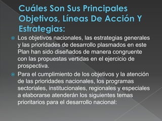 Cuáles Son Sus Principales Objetivos, Líneas De Acción Y Estrategias:Los objetivos nacionales, las estrategias generales y las prioridades de desarrollo plasmados en este Plan han sido diseñados de manera congruente con las propuestas vertidas en el ejercicio de prospectiva. Para el cumplimiento de los objetivos y la atención de las prioridades nacionales, los programas sectoriales, institucionales, regionales y especiales a elaborarse atenderán los siguientes temas prioritarios para el desarrollo nacional: