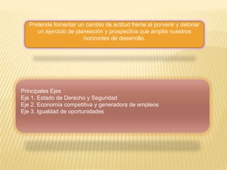 Pretende fomentar un cambio de actitud frente al porvenir y detonar un ejercicio de planeación y prospectiva que amplíe nuestros horizontes de desarrollo.Principales EjesEje 1. Estado de Derecho y SeguridadEje 2. Economía competitiva y generadora de empleosEje 3. Igualdad de oportunidades 