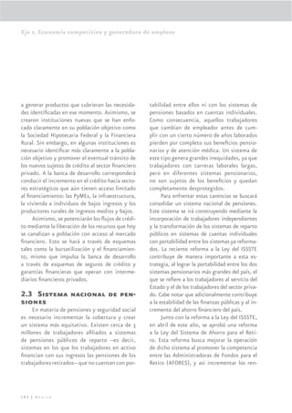 Eje 2. Economía competitiva y generadora de empleos




a generar productos que cubrieran las necesida-     tabilidad entre ellos ni con los sistemas de
des identiﬁcadas en ese momento. Asimismo, se       pensiones basados en cuentas individuales.
crearon instituciones nuevas que se han enfo-       Como consecuencia, aquellos trabajadores
cado claramente en su población objetivo como       que cambian de empleador antes de cum-
la Sociedad Hipotecaria Federal y la Financiera     plir con un cierto número de años laborados
Rural. Sin embargo, en algunas instituciones es     pierden por completo sus beneﬁcios pensio-
necesario identiﬁcar más claramente a la pobla-     narios y de atención médica. Un sistema de
ción objetivo y promover el eventual tránsito de    este tipo genera grandes inequidades, ya que
los nuevos sujetos de crédito al sector ﬁnanciero   trabajadores con carreras laborales largas,
privado. A la banca de desarrollo corresponderá     pero en diferentes sistemas pensionarios,
conducir el incremento en el crédito hacia secto-   no son sujetos de los beneﬁcios y quedan
res estratégicos que aún tienen acceso limitado     completamente desprotegidos.
al ﬁnanciamiento: las PyMEs, la infraestructura,          Para enfrentar estas carencias se buscará
la vivienda a individuos de bajos ingresos y los    consolidar un sistema nacional de pensiones.
productores rurales de ingresos medios y bajos.     Este sistema se irá construyendo mediante la
     Asimismo, se potenciarán los ﬂujos de crédi-   incorporación de trabajadores independientes
to mediante la liberación de los recursos que hoy   y la transformación de los sistemas de reparto
se canalizan a población con acceso al mercado      públicos en sistemas de cuentas individuales
ﬁnanciero. Esto se hará a través de esquemas        con portabilidad entre los sistemas ya reforma-
tales como la bursatilización y el ﬁnanciamien-     dos. La reciente reforma a la Ley del ISSSTE
to, mismo que impulsa la banca de desarrollo        contribuye de manera importante a esta es-
a través de esquemas de seguros de crédito y        trategia, al lograr la portabilidad entre los dos
garantías ﬁnancieras que operan con interme-        sistemas pensionarios más grandes del país, el
diarios ﬁnancieros privados.                        que se reﬁere a los trabajadores al servicio del
                                                    Estado y el de los trabajadores del sector priva-
2.3 Sistema nacional de pen-                        do. Cabe notar que adicionalmente contribuye
siones                                              a la estabilidad de las ﬁnanzas públicas y al in-
     En materia de pensiones y seguridad social     cremento del ahorro ﬁnanciero del país.
es necesario incrementar la cobertura y crear             Junto con la reforma a la Ley del ISSSTE,
un sistema más equitativo. Existen cerca de 3       en abril de este año, se aprobó una reforma
millones de trabajadores aﬁliados a sistemas        a la Ley del Sistema de Ahorro para el Reti-
de pensiones públicos de reparto --es decir,        ro. Esta reforma busca mejorar la operación
sistemas en los que los trabajadores en activo      de dicho sistema al promover la competencia
ﬁnancian con sus ingresos las pensiones de los      entre las Administradoras de Fondos para el
trabajadores retirados-- que no cuentan con por-    Retiro (AFORES), y así incrementar los ren-




102 | México
 
