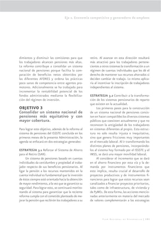 Eje 2. Economía competitiva y generadora de empleos




dimientos y disminuir las comisiones para que          retiro. Al avanzar en esta dirección resultará
los trabajadores alcancen pensiones más altas.         más atractivo para los trabajadores pertene-
La reforma contribuye a consolidar un sistema          cientes a otros sistemas la transformación a un
nacional de pensiones porque facilita la com-          régimen de cuentas individuales que les dé el
paración de beneﬁcios netos obtenidos por              derecho de mantener sus recursos ahorrados si
las diferentes AFORES y ordena las prácticas           deciden cambiar de trabajo. Lo mismo aplica-
poco sanas de competencia entre agentes pro-           ría al incentivar la inscripción de trabajadores
motores. Adicionalmente se ha trabajado para           independientes al sistema.
incrementar la rentabilidad potencial de los
fondos administrados mediante la ﬂexibiliza-           ESTRATEGIA 3.2 Contribuir a la transforma-
ción del régimen de inversión.                         ción de los sistemas pensionarios de reparto
                                                       que existen en la actualidad.
OBJETIVO 3                                                  Los primeros pasos para la construcción
Consolidar un sistema nacional de                      de un sistema nacional de pensiones consis-
pensiones más equitativo y con                         ten en hacer compatibles los diversos sistemas
mayor cobertura.                                       públicos que coexisten actualmente y que no
                                                       reconocen la antigüedad de los trabajadores
Para lograr este objetivo, además de la reforma al     en sistemas diferentes al propio. Esta estruc-
sistema de pensiones del ISSSTE concluida en los       tura no solo resulta injusta e inequitativa,
primeros meses de la presente Administración, la       sino que genera fricciones muy importantes
agenda se enfocará en dos estrategias generales:       en el mercado laboral. Al ir transformando los
                                                       distintos planes de pensiones, incorporándo-
ESTRATEGIA 3.1 Reforzar el Sistema de Ahorro           los al sistema hoy formado por el ISSSTE y el
para el Retiro (SAR).                                  IMSS, se dará una mayor movilidad laboral.
     Un sistema de pensiones basado en cuentas              Al considerar el incremento que se dará
individuales da certidumbre y propiedad al traba-      en el ahorro ﬁnanciero por esta vía y la de-
jador respecto de sus beneﬁcios pensionarios. Al       manda por instrumentos ﬁnancieros que
ligar la pensión a los recursos mantenidos en la       esto implica, resulta crucial el desarrollo de
cuenta individual es fundamental que la inversión      proyectos productivos y de instrumentos ﬁ-
de éstos siempre esté orientada hacia la obtención     nancieros para lograr que estos recursos sean
de mayor rendimiento, a la vez que se garantice su     canalizados a ﬁnanciar proyectos prioritarios,
seguridad. Para lograr esto, se continuará monito-     tales como de infraestructura, de vivienda y
reando al sistema para garantizar que la reciente      de PyMEs. De esta forma, las acciones mencio-
reforma cumpla con el cometido planteado de me-        nadas anteriormente en materia del mercado
jorar la pensión que recibirán los trabajadores a su   de valores complementarán a las estrategias




                                                                 Plan Nacional de Desarrollo | 103
 