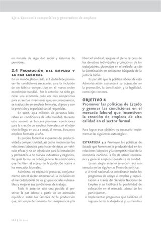 Eje 2. Economía competitiva y generadora de empleos




en materia de seguridad social y sistemas de         libertad sindical, asegure el pleno respeto de
pensiones.                                           los derechos individuales y colectivos de los
                                                     trabajadores, plasmados en el artículo 123 de
2.4 Promoción del empleo y                           la Constitución en constante búsqueda de la
la paz laboral                                       justicia social.
En un mundo globalizado, el Estado debe promo-            Es por ello que la política laboral de esta
ver las condiciones necesarias para la inclusión     Administración sustentará su actuación en
de un México competitivo en el nuevo orden           la promoción, la conciliación y la legalidad,
económico mundial. Por lo anterior, se debe ge-      como ejes rectores.
nerar una economía cada vez más competitiva
para atraer las inversiones que, en consecuencia,    OBJETIVO 4
se traducirán en empleos formales, dignos y con      Promover las políticas de Estado
la previsión y seguridad social requeridas.          y generar las condiciones en el
     En 2006, 19.2 millones de personas labo-        mercado laboral que incentiven
raban en condiciones de informalidad. Durante        la creación de empleos de alta
este sexenio se buscara promover condiciones         calidad en el sector formal.
para la creción de empleos formales con el obje-
tivo de llegar en 2012 a crear, al menos, 800,000    Para lograr este objetivo es necesario imple-
empleos formales al año.                             mentar las siguientes estrategias:
     Es preciso fomentar esquemas de producti-
vidad y competitividad, así como modernizar las      ESTRATEGIA 4.1 Promover las políticas de
relaciones laborales para hacer de éstas un vehí-    Estado que fomenten la productividad en las
culo eﬁcaz y no un obstáculo para la instalación     relaciones laborales y la competitividad de la
y permanencia de nuevas industrias y negocios.       economía nacional, a ﬁn de atraer inversio-
De igual forma, se deben generar las condiciones     nes y generar empleos formales y de calidad.
que faciliten el acceso de la población activa a           La estrategia anterior se encontrará sus-
los mercados laborales.                              tentada en las siguientes líneas de política:
     Asimismo, es necesario procurar, conjunta-        o A nivel nacional, se coordinarán todos los
mente con el sector empresarial, la inclusión en          programas de apoyo al empleo y capaci-
el mercado laboral de los grupos sociales vulnera-        tación a través del Servicio Nacional de
bles y mejorar sus condiciones de trabajo.                Empleo y se facilitará la posibilidad de
     Todo lo anterior sólo será posible al pre-           colocación en el mercado laboral de los
servar la paz laboral a partir de un adecuado             participantes.
equilibrio entre los factores de la producción         o Implementar programas que faciliten el
que, al tiempo de fomentar la transparencia y la          ingreso de los trabajadores y sus familias




104 | México
 
