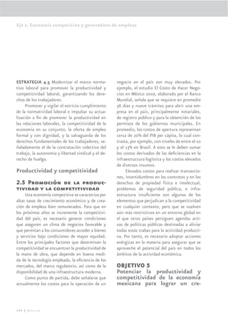 Eje 2. Economía competitiva y generadora de empleos




ESTRATEGIA 4.5 Modernizar el marco norma-            negocio en el país son muy elevados. Por
tivo laboral para promover la productividad y        ejemplo, el estudio El Costo de Hacer Nego-
competitividad laboral, garantizando los dere-       cios en México 2007, elaborado por el Banco
chos de los trabajadores.                            Mundial, señala que se requiere en promedio
     Promover y vigilar el estricto cumplimiento     36 días y nueve trámites para abrir una em-
de la normatividad laboral e impulsar su actua-      presa en el país, principalmente notariales,
lización a ﬁn de promover la productividad en        de registro público y para la obtención de los
las relaciones laborales, la competitividad de la    permisos de los gobiernos municipales. En
economía en su conjunto, la oferta de empleo         promedio, los costos de apertura representan
formal y con dignidad, y la salvaguarda de los       cerca de 20% del PIB per cápita, lo cual con-
derechos fundamentales de los trabajadores, se-      trasta, por ejemplo, con niveles de entre el 10
ñaladamente el de la contratación colectiva del      y el 13% en Brasil. A esto se le deben sumar
trabajo, la autonomía y libertad sindical y el de-   los costos derivados de las deﬁciencias en la
recho de huelga.                                     infraestructura logística y los costos elevados
                                                     de diversos insumos.
Productividad y competitividad                            Elevados costos para realizar transaccio-
                                                     nes, incertidumbres en los contratos y en los
2.5 Promoción de la produc-                          derechos de propiedad física e intelectual,
tividad y la competitividad                          problemas de seguridad pública, e infra-
     Una economía competitiva se caracteriza por     estructura insuﬁciente son algunos de los
altas tasas de crecimiento económico y de crea-      elementos que perjudican a la competitividad
ción de empleos bien remunerados. Para que en        en cualquier contexto, pero que se vuelven
los próximos años se incremente la competitivi-      aún más restrictivos en un entorno global en
dad del país, es necesario generar condiciones       el que otros países persiguen agendas acti-
que aseguren un clima de negocios favorable y        vas de políticas públicas destinadas a aliviar
que permitan a los consumidores acceder a bienes     todas estás trabas para la actividad producti-
y servicios bajo condiciones de mayor equidad.       va. Por tanto, es necesario adoptar acciones
Entre los principales factores que determinan la     enérgicas en la materia para asegurar que se
competitividad se encuentran la productividad de     aproveche el potencial del país en todos los
la mano de obra, que depende en buena medi-          ámbitos de la actividad económica.
da de la tecnología empleada, la eﬁciencia de los
mercados, del marco regulatorio, así como de la      OBJETIVO 5
disponibilidad de una infraestructura moderna.       Potenciar la productividad y
     Como punto de partida, debe señalarse que       competitividad de la economía
actualmente los costos para la operación de un       mexicana para lograr un cre-



106 | México
 