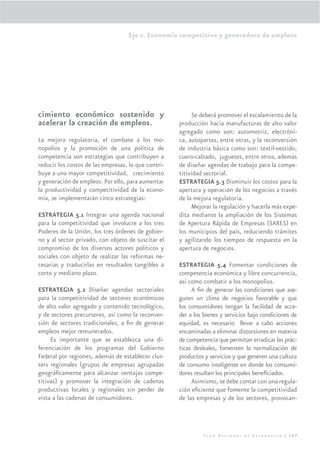 Eje 2. Economía competitiva y generadora de empleos




cimiento económico sostenido y                            Se deberá promover el escalamiento de la
acelerar la creación de empleos.                     producción hacia manufacturas de alto valor
                                                     agregado como son: automotriz, electróni-
La mejora regulatoria, el combate a los mo-          ca, autopartes, entre otras, y la reconversión
nopolios y la promoción de una política de           de industria básica como son: textil-vestido,
competencia son estrategias que contribuyen a        cuero-calzado, juguetes, entre otros, además
reducir los costos de las empresas, lo que contri-   de diseñar agendas de trabajo para la compe-
buye a una mayor competitividad, crecimiento         titividad sectorial.
y generación de empleos. Por ello, para aumentar     ESTRATEGIA 5.3 Disminuir los costos para la
la productividad y competitividad de la econo-       apertura y operación de los negocios a través
mía, se implementarán cinco estrategias:             de la mejora regulatoria.
                                                          Mejorar la regulación y hacerla más expe-
ESTRATEGIA 5.1 Integrar una agenda nacional          dita mediante la ampliación de los Sistemas
para la competitividad que involucre a los tres      de Apertura Rápida de Empresas (SARES) en
Poderes de la Unión, los tres órdenes de gobier-     los municipios del país, reduciendo trámites
no y al sector privado, con objeto de suscitar el    y agilizando los tiempos de respuesta en la
compromiso de los diversos actores políticos y       apertura de negocios.
sociales con objeto de realizar las reformas ne-
cesarias y traducirlas en resultados tangibles a     ESTRATEGIA 5.4 Fomentar condiciones de
corto y mediano plazo.                               competencia económica y libre concurrencia,
                                                     así como combatir a los monopolios.
ESTRATEGIA 5.2 Diseñar agendas sectoriales                A ﬁn de generar las condiciones que ase-
para la competitividad de sectores económicos        guren un clima de negocios favorable y que
de alto valor agregado y contenido tecnológico,      los consumidores tengan la facilidad de acce-
y de sectores precursores, así como la reconver-     der a los bienes y servicios bajo condiciones de
sión de sectores tradicionales, a ﬁn de generar      equidad, es necesario llevar a cabo acciones
empleos mejor remunerados.                           encaminadas a eliminar distorsiones en materia
     Es importante que se establezca una di-         de competencia que permitan erradicar las prác-
ferenciación de los programas del Gobierno           ticas desleales, fomenten la normalización de
Federal por regiones, además de establecer clus-     productos y servicios y que generen una cultura
ters regionales (grupos de empresas agrupadas        de consumo inteligente en donde los consumi-
geográﬁcamente para alcanzar ventajas compe-         dores resulten los principales beneﬁciados.
titivas) y promover la integración de cadenas             Asimismo, se debe contar con una regula-
productivas locales y regionales sin perder de       ción eﬁciente que fomente la competitividad
vista a las cadenas de consumidores.                 de las empresas y de los sectores, provocan-




                                                               Plan Nacional de Desarrollo | 107
 