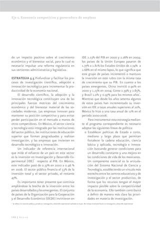 Eje 2. Economía competitiva y generadora de empleos




do un impacto positivo sobre el crecimiento                                                                 IDE 2.23% del PIB en 2000 y 2.26% en 2004;
económico y el bienestar social, para lo cual es                                                            los países de la Unión Europea pasaron de
necesario impulsar una reforma regulatoria en                                                               1.77% a 1.81% los Estados Unidos de 2.74% a
sus vertientes administrativa y legislativa.                                                                2.68% en el mismo lapso, lo que signiﬁca que
                                                                                                            este grupo de países incrementó o mantuvo
ESTRATEGIA 5.5 Profundizar y facilitar los pro-                                                             la inversión en este rubro con la misma tasa
cesos de investigación cientíﬁca, adopción e                                                                de crecimiento que su PIB. En cuanto a los
innovación tecnológica para incrementar la pro-                                                             países emergentes, China invirtió 0.90% en
ductividad de la economía nacional.                                                                         2000 y 1.23% en 2004; Corea 2.39% y 2.85%,
                                                                                                                                                          3
     El desarrollo cientíﬁco, la adopción y la                                                              y Brasil 1.0% y 0.97% para los mismos años .
innovación tecnológica constituyen una de las                                                               Mientras que desde los años setenta algunos
principales fuerzas motrices del crecimiento                                                                de estos países han incrementado su inver-
económico y del bienestar material de las so-                                                               sión en IDE a tasas anuales superiores al 20%,
ciedades modernas. Las empresas innovan para                                                                México lo hizo a una tasa anual de 12% en el
mantener su posición competitiva y para evitar                                                              periodo 2000-2006.
perder participación en el mercado a manos de                                                                     Para instrumentar esta estrategia median-
otros competidores. En México, el sector ciencia                                                            te el programa correspondiente es necesario
y tecnología está integrado por las instituciones                                                           adoptar las siguientes líneas de política:
del sector público, las instituciones de educación                                                            o Establecer políticas de Estado a corto,
superior que forman posgraduados y realizan                                                                      mediano y largo plazo que permitan
investigación, y las empresas que invierten en                                                                   fortalecer la cadena educación, ciencia
desarrollo tecnológico e innovación.                                                                             básica y aplicada, tecnología e innova-
     Un indicador de referencia internacional                                                                    ción buscando generar condiciones para
que mide el esfuerzo de un país en este sector                                                                   un desarrollo constante y una mejora en
es la inversión en Investigación y Desarrollo Ex-
                  2
                                                                                                                 las condiciones de vida de los mexicanos.
perimental (IDE) respecto al PIB. En México,                                                                     Un componente esencial es la articula-
este indicador pasó de 0.37% en 2000 a 0.46 %                                                                    ción del Sistema Nacional de Ciencia y
en 2006. El sector público ﬁnancia el 53% de la                                                                  Tecnología, estableciendo un vínculo más
inversión total y el sector privado, el restante                                                                 estrecho entre los centros educativos y de
47%.                                                                                                             investigación y el sector productivo, de
     Es importante tener presente que continúa                                                                   forma que los recursos tengan el mayor
ampliándose la brecha de la inversión entre los                                                                  impacto posible sobre la competitividad
países desarrollados y los emergentes. El conjunto                                                               de la economía. Ello también contribuirá
de países de la Organización para la Cooperación                                                                 a deﬁnir de manera más clara las priori-
y el Desarrollo Económico (OCDE) invirtieron en                                                                  dades en materia de investigación.
2
    Se reﬁere a la inversión pública y privada en investigación y desarrollo experimental realizada en el país. No incluye el estímulo ﬁscal a la investigación y desarrollo experimental.




108 | México
 