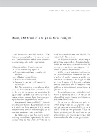 PLAN NACIONAL DE DESARROLLO 2007-2012




Mensaje del Presidente Felipe Calderón Hinojosa




El Plan Nacional de Desarrollo 2007-2012 esta-         años, de acuerdo con lo establecido en el pro-
blece una estrategia clara y viable para avanzar       yecto Visión México 2030.
en la transformación de México sobre bases sóli-            Los objetivos nacionales, las estrategias
das, realistas y, sobre todo, responsables.            generales y las prioridades de desarrollo plas-
                                                       mados en este Plan han sido diseñados de
Está estructurado en cinco ejes rectores:              manera congruente con las propuestas verti-
   1. Estado de Derecho y seguridad.                   das en el ejercicio de prospectiva.
   2. Economía competitiva y generadora de                  Visión 2030 es una apuesta común por
      empleos.                                         un Desarrollo Humano Sustentable, una des-
   3. Igualdad de oportunidades.                       cripción del México deseable y posible por
   4. Sustentabilidad ambiental.                       encima de las diferencias. La imagen del país
   5. Democracia efectiva y política exterior          en el que deseamos vivir dentro de 23 años da
      responsable.                                     sentido y contenido a las acciones que como
      Este Plan asume como premisa básica la bús-      gobierno y como sociedad emprendemos a
queda del Desarrollo Humano Sustentable; esto          partir de ahora.
es, del proceso permanente de ampliación de                 Pretende fomentar un cambio de actitud
capacidades y libertades que permita a todos los       frente al porvenir y detonar un ejercicio de
mexicanos tener una vida digna sin comprometer         planeación y prospectiva que amplíe nuestros
el patrimonio de las generaciones futuras.             horizontes de desarrollo.
      Hoy tenemos la oportunidad histórica de impul-        Se trata de un referente, una guía, un
sar el Desarrollo Humano Sustentable como motor        anhelo compartido y a la vez un punto de par-
de la transformación de México en el largo plazo y,    tida para alcanzar el desarrollo integral de la
al mismo tiempo, como un instrumento para que los      nación. Existe el ﬁrme propósito de que los
mexicanos mejoren sus condiciones de vida.             logros que consigamos los mexicanos en los
      La elaboración de este Plan estuvo susten-       próximos seis años nos acerquen al país que
tado en gran medida en la perspectiva del futuro       queremos heredar a las nuevas generaciones.
que queremos los mexicanos a la vuelta de 23




                                                                  Plan Nacional de Desarrollo | 11
 
