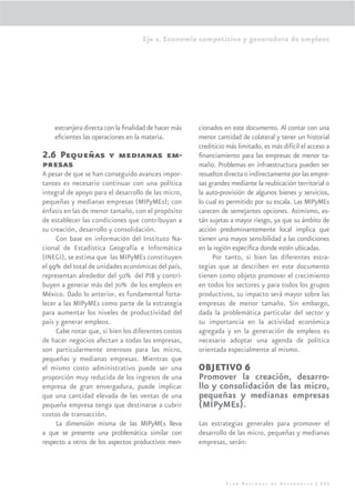 Eje 2. Economía competitiva y generadora de empleos




    extranjera directa con la ﬁnalidad de hacer más   cionados en este documento. Al contar con una
    eﬁcientes las operaciones en la materia.          menor cantidad de colateral y tener un historial
                                                      crediticio más limitado, es más difícil el acceso a
2.6 Pequeñas y medianas em-                           ﬁnanciamiento para las empresas de menor ta-
presas                                                maño. Problemas en infraestructura pueden ser
A pesar de que se han conseguido avances impor-       resueltos directa o indirectamente por las empre-
tantes es necesario continuar con una política        sas grandes mediante la reubicación territorial o
integral de apoyo para el desarrollo de las micro,    la auto-provisión de algunos bienes y servicios,
pequeñas y medianas empresas (MIPyMEs); con           lo cual es permitido por su escala. Las MIPyMEs
énfasis en las de menor tamaño, con el propósito      carecen de semejantes opciones. Asimismo, es-
de establecer las condiciones que contribuyan a       tán sujetas a mayor riesgo, ya que su ámbito de
su creación, desarrollo y consolidación.              acción predominantemente local implica que
     Con base en información del Instituto Na-        tienen una mayor sensibilidad a las condiciones
cional de Estadística Geografía e Informática         en la región especíﬁca donde estén ubicadas.
(INEGI), se estima que las MIPyMEs constituyen             Por tanto, si bien las diferentes estra-
el 99% del total de unidades económicas del país,     tegias que se describen en este documento
representan alrededor del 50% del PIB y contri-       tienen como objeto promover el crecimiento
buyen a generar más del 70% de los empleos en         en todos los sectores y para todos los grupos
México. Dado lo anterior, es fundamental forta-       productivos, su impacto será mayor sobre las
lecer a las MIPyMEs como parte de la estrategia       empresas de menor tamaño. Sin embargo,
para aumentar los niveles de productividad del        dada la problemática particular del sector y
país y generar empleos.                               su importancia en la actividad económica
     Cabe notar que, si bien los diferentes costos    agregada y en la generación de empleos es
de hacer negocios afectan a todas las empresas,       necesario adoptar una agenda de política
son particularmente onerosos para las micro,          orientada especialmente al mismo.
pequeñas y medianas empresas. Mientras que
el mismo costo administrativo puede ser una           OBJETIVO 6
proporción muy reducida de los ingresos de una        Promover la creación, desarro-
empresa de gran envergadura, puede implicar           llo y consolidación de las micro,
que una cantidad elevada de las ventas de una         pequeñas y medianas empresas
pequeña empresa tenga que destinarse a cubrir         (MIPyMEs).
costos de transacción.
     La dimensión misma de las MIPyMEs lleva          Las estrategias generales para promover el
a que se presente una problemática similar con        desarrollo de las micro, pequeñas y medianas
respecto a otros de los aspectos productivos men-     empresas, serán:




                                                                Plan Nacional de Desarrollo | 111
 