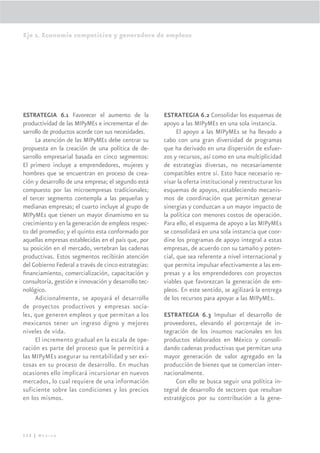 Eje 2. Economía competitiva y generadora de empleos




ESTRATEGIA 6.1 Favorecer el aumento de la             ESTRATEGIA 6.2 Consolidar los esquemas de
productividad de las MIPyMEs e incrementar el de-     apoyo a las MIPyMEs en una sola instancia.
sarrollo de productos acorde con sus necesidades.           El apoyo a las MIPyMEs se ha llevado a
     La atención de las MIPyMEs debe centrar su       cabo con una gran diversidad de programas
propuesta en la creación de una política de de-       que ha derivado en una dispersión de esfuer-
sarrollo empresarial basada en cinco segmentos:       zos y recursos, así como en una multiplicidad
El primero incluye a emprendedores, mujeres y         de estrategias diversas, no necesariamente
hombres que se encuentran en proceso de crea-         compatibles entre sí. Esto hace necesario re-
ción y desarrollo de una empresa; el segundo está     visar la oferta institucional y reestructurar los
compuesto por las microempresas tradicionales;        esquemas de apoyos, estableciendo mecanis-
el tercer segmento contempla a las pequeñas y         mos de coordinación que permitan generar
medianas empresas; el cuarto incluye al grupo de      sinergias y conduzcan a un mayor impacto de
MIPyMEs que tienen un mayor dinamismo en su           la política con menores costos de operación.
crecimiento y en la generación de empleos respec-     Para ello, el esquema de apoyo a las MIPyMEs
to del promedio; y el quinto esta conformado por      se consolidará en una sola instancia que coor-
aquellas empresas establecidas en el país que, por    dine los programas de apoyo integral a estas
su posición en el mercado, vertebran las cadenas      empresas, de acuerdo con su tamaño y poten-
productivas. Estos segmentos recibirán atención       cial, que sea referente a nivel internacional y
del Gobierno Federal a través de cinco estrategias:   que permita impulsar efectivamente a las em-
ﬁnanciamiento, comercialización, capacitación y       presas y a los emprendedores con proyectos
consultoría, gestión e innovación y desarrollo tec-   viables que favorezcan la generación de em-
nológico.                                             pleos. En este sentido, se agilizará la entrega
     Adicionalmente, se apoyará el desarrollo         de los recursos para apoyar a las MIPyMEs.
de proyectos productivos y empresas socia-
les, que generen empleos y que permitan a los         ESTRATEGIA 6.3 Impulsar el desarrollo de
mexicanos tener un ingreso digno y mejores            proveedores, elevando el porcentaje de in-
niveles de vida.                                      tegración de los insumos nacionales en los
     El incremento gradual en la escala de ope-       productos elaborados en México y consoli-
ración es parte del proceso que le permitirá a        dando cadenas productivas que permitan una
las MIPyMEs asegurar su rentabilidad y ser exi-       mayor generación de valor agregado en la
tosas en su proceso de desarrollo. En muchas          producción de bienes que se comercian inter-
ocasiones ello implicará incursionar en nuevos        nacionalmente.
mercados, lo cual requiere de una información              Con ello se busca seguir una política in-
suficiente sobre las condiciones y los precios        tegral de desarrollo de sectores que resultan
en los mismos.                                        estratégicos por su contribución a la gene-




112 | México
 