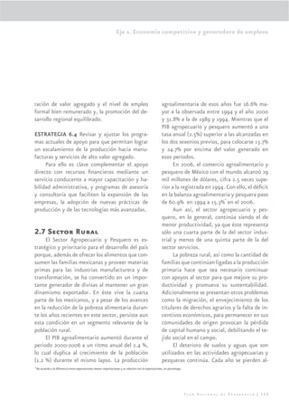 Eje 2. Economía competitiva y generadora de empleos




ración de valor agregado y el nivel de empleo                                                            agroalimentaria de esos años fue 16.6% ma-
formal bien remunerado y, la promoción del de-                                                           yor a la observada entre 1994 y el año 2000
sarrollo regional equilibrado.                                                                           y 31.8% a la de 1989 y 1994. Mientras que el
                                                                                                         PIB agropecuario y pesquero aumentó a una
ESTRATEGIA 6.4 Revisar y ajustar los progra-                                                             tasa anual (2.5%) superior a las alcanzadas en
mas actuales de apoyo para que permitan lograr                                                           los dos sexenios previos, para colocarse 13.7%
un escalamiento de la producción hacia manu-                                                             y 24.7% por encima del valor generado en
facturas y servicios de alto valor agregado.                                                             esos periodos.
     Para ello es clave complementar el apoyo                                                                  En 2006, el comercio agroalimentario y
directo con recursos ﬁnancieros mediante un                                                              pesquero de México con el mundo alcanzó 29
servicio conducente a mayor capacitación y ha-                                                           mil millones de dólares, cifra 2.5 veces supe-
bilidad administrativa, y programas de asesoría                                                          rior a la registrada en 1994. Con ello, el déﬁcit
y consultoría que faciliten la expansión de las                                                          en la balanza agroalimentaria y pesquera paso
                                                                                                                                      4
empresas, la adopción de nuevas prácticas de                                                             de 60.9% en 1994 a 15.3% en el 2006.
producción y de las tecnologías más avanzadas.                                                                 Aun así, el sector agropecuario y pes-
                                                                                                         quero, en lo general, continúa siendo el de
                                                                                                         menor productividad, ya que éste representa
2.7 Sector Rural                                                                                         sólo una cuarta parte de la del sector indus-
     El Sector Agropecuario y Pesquero es es-                                                            trial y menos de una quinta parte de la del
tratégico y prioritario para el desarrollo del país                                                      sector servicios.
porque, además de ofrecer los alimentos que con-                                                               La pobreza rural, así como la cantidad de
sumen las familias mexicanas y proveer materias                                                          familias que continúan ligadas a la producción
primas para las industrias manufacturera y de                                                            primaria hace que sea necesario continuar
transformación, se ha convertido en un impor-                                                            con apoyos al sector para que mejore su pro-
tante generador de divisas al mantener un gran                                                           ductividad y promueva su sustentabilidad.
dinamismo exportador. En éste vive la cuarta                                                             Adicionalmente se presentan otros problemas
parte de los mexicanos, y a pesar de los avances                                                         como la migración, el envejecimiento de los
en la reducción de la pobreza alimentaria duran-                                                         titulares de derechos agrarios y la falta de in-
te los años recientes en este sector, persiste aun                                                       centivos económicos, para permanecer en sus
esta condición en un segmento relevante de la                                                            comunidades de origen provocan la pérdida
población rural.                                                                                         de capital humano y social, debilitando el te-
     El PIB agroalimentario aumentó durante el                                                           jido social en el campo.
periodo 2000-2006 a un ritmo anual del 2.4 %,                                                                  El deterioro de suelos y aguas que son
lo cual duplica al crecimiento de la población                                                           utilizados en las actividades agropecuarias y
(1.2 %) durante el mismo lapso. La producción                                                            pesqueras continúa. Cada año se pierden al-
4
    De acuerdo a la diferencia entre exportaciones menos importaciones y su relación con la exportaciones, en porcentaje.




                                                                                                                            Plan Nacional de Desarrollo | 113
 