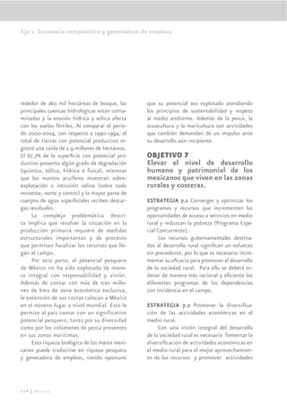 Eje 2. Economía competitiva y generadora de empleos




rededor de 260 mil hectáreas de bosque, las      que su potencial sea explotado atendiendo
principales cuencas hidrológicas están conta-    los principios de sustentabilidad y respeto
minadas y la erosión hídrica y eólica afecta     al medio ambiente. Además de la pesca, la
con los suelos fértiles. Al comparar el perío-   acuacultura y la maricultura son actividades
do 2000-2004, con respecto a 1990-1994, el       que también demandan de un impulso ante
total de tierras con potencial productivo re-    su desarrollo aún incipiente.
gistró una caída de 1.9 millones de hectáreas.
El 67.7% de la superﬁcie con potencial pro-      OBJETIVO 7
ductivo presenta algún grado de degradación      Elevar el nivel de desarrollo
(química, eólica, hídrica ó física), mientras    humano y patrimonial de los
que los mantos acuíferos muestran sobre-         mexicanos que viven en las zonas
explotación o intrusión salina (sobre todo       rurales y costeras.
noroeste, norte y centro) y la mayor parte de
cuerpos de agua superﬁciales reciben descar-     ESTRATEGIA 7.1 Converger y optimizar los
gas residuales.                                  programas y recursos que incrementen las
     La compleja problemática descri-            oportunidades de acceso a servicios en medio
ta implica que resolver la situación en la       rural y reduzcan la pobreza (Programa Espe-
producción primaria requiere de medidas          cial Concurrente).
estructurales importantes y de procesos               Los recursos gubernamentales destina-
que permitan focalizar los recursos que lle-     dos al desarrollo rural signiﬁcan un esfuerzo
gan al campo.                                    sin precedente, por lo que es necesario incre-
     Por otra parte, el potencial pesquero       mentar su eﬁcacia para promover el desarrollo
de México no ha sido explotado de mane-          de la sociedad rural. Para ello se deberá or-
ra integral con responsabilidad y visión.        denar de manera más racional y eﬁciente los
Además de contar con más de tres millo-          diferentes programas de las dependencias
nes de km2 de zona económica exclusiva,          con incidencia en el campo.
la extensión de sus costas colocan a México
en el noveno lugar a nivel mundial. Esto le      ESTRATEGIA 7.2 Promover la diversiﬁca-
permite al país contar con un significativo      ción de las actividades económicas en el
potencial pesquero, tanto por su diversidad      medio rural.
como por los volúmenes de pesca presentes             Con una visión integral del desarrollo
en sus zonas marítimas.                          de la sociedad rural es necesario fomentar la
     Esta riqueza biológica de los mares mexi-   diversiﬁcación de actividades económicas en
canos puede traducirse en riqueza pesquera       el medio rural para el mejor aprovechamien-
y generadora de empleos, siendo oportuno         to de los recursos y promover actividades




114 | México
 