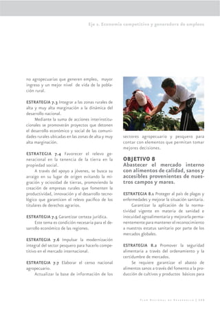 Eje 2. Economía competitiva y generadora de empleos




no agropecuarias que generen empleo, mayor
ingreso y un mejor nivel de vida de la pobla-
ción rural.

ESTRATEGIA 7.3 Integrar a las zonas rurales de
alta y muy alta marginación a la dinámica del
desarrollo nacional.
     Mediante la suma de acciones interinstitu-
cionales se promoverán proyectos que detonen
el desarrollo económico y social de las comuni-
dades rurales ubicadas en las zonas de alta y muy   sectores agropecuario y pesquero para
alta marginación.                                   contar con elementos que permitan tomar
                                                    mejores decisiones.
ESTRATEGIA 7.4 Favorecer el relevo ge-
neracional en la tenencia de la tierra en la        OBJETIVO 8
propiedad social.                                   Abastecer el mercado interno
     A través del apoyo a jóvenes, se busca su      con alimentos de calidad, sanos y
arraigo en su lugar de origen evitando la mi-       accesibles provenientes de nues-
gración y ociosidad de tierras, promoviendo la      tros campos y mares.
creación de empresas rurales que fomenten la
productividad, innovación y el desarrollo tecno-    ESTRATEGIA 8.1 Proteger al país de plagas y
lógico que garanticen el relevo pacíﬁco de los      enfermedades y mejorar la situación sanitaria.
titulares de derechos agrarios.                          Garantizar la aplicación de la norma-
                                                    tividad vigente en materia de sanidad e
ESTRATEGIA 7.5 Garantizar certeza jurídica.         inocuidad agroalimentaria y mejorarla perma-
     Este tema es condición necesaria para el de-   nentemente para mantener el reconocimiento
sarrollo económico de las regiones.                 a nuestros estatus sanitario por parte de los
                                                    mercados globales.
ESTRATEGIA 7.6 Impulsar la modernización
integral del sector pesquero para hacerlo compe-    ESTRATEGIA 8.2 Promover la seguridad
titivo en el mercado internacional.                 alimentaria a través del ordenamiento y la
                                                    certidumbre de mercados.
ESTRATEGIA 7.7 Elaborar el censo nacional                Se requiere garantizar el abasto de
agropecuario.                                       alimentos sanos a través del fomento a la pro-
    Actualizar la base de información de los        ducción de cultivos y productos básicos para




                                                             Plan Nacional de Desarrollo | 115
 