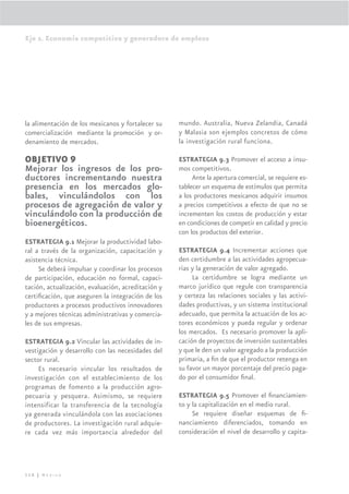Eje 2. Economía competitiva y generadora de empleos




la alimentación de los mexicanos y fortalecer su    mundo. Australia, Nueva Zelandia, Canadá
comercialización mediante la promoción y or-        y Malasia son ejemplos concretos de cómo
denamiento de mercados.                             la investigación rural funciona.

OBJETIVO 9                                          ESTRATEGIA 9.3 Promover el acceso a insu-
Mejorar los ingresos de los pro-                    mos competitivos.
ductores incrementando nuestra                           Ante la apertura comercial, se requiere es-
presencia en los mercados glo-                      tablecer un esquema de estímulos que permita
bales, vinculándolos con los                        a los productores mexicanos adquirir insumos
procesos de agregación de valor y                   a precios competitivos a efecto de que no se
vinculándolo con la producción de                   incrementen los costos de producción y estar
bioenergéticos.                                     en condiciones de competir en calidad y precio
                                                    con los productos del exterior.
ESTRATEGIA 9.1 Mejorar la productividad labo-
ral a través de la organización, capacitación y     ESTRATEGIA 9.4 Incrementar acciones que
asistencia técnica.                                 den certidumbre a las actividades agropecua-
     Se deberá impulsar y coordinar los procesos    rias y la generación de valor agregado.
de participación, educación no formal, capaci-           La certidumbre se logra mediante un
tación, actualización, evaluación, acreditación y   marco jurídico que regule con transparencia
certiﬁcación, que aseguren la integración de los    y certeza las relaciones sociales y las activi-
productores a procesos productivos innovadores      dades productivas, y un sistema institucional
y a mejores técnicas administrativas y comercia-    adecuado, que permita la actuación de los ac-
les de sus empresas.                                tores económicos y pueda regular y ordenar
                                                    los mercados. Es necesario promover la apli-
ESTRATEGIA 9.2 Vincular las actividades de in-      cación de proyectos de inversión sustentables
vestigación y desarrollo con las necesidades del    y que le den un valor agregado a la producción
sector rural.                                       primaria, a ﬁn de que el productor retenga en
     Es necesario vincular los resultados de        su favor un mayor porcentaje del precio paga-
investigación con el establecimiento de los         do por el consumidor ﬁnal.
programas de fomento a la producción agro-
pecuaria y pesquera. Asimismo, se requiere          ESTRATEGIA 9.5 Promover el ﬁnanciamien-
intensificar la transferencia de la tecnología      to y la capitalización en el medio rural.
ya generada vinculándola con las asociaciones            Se requiere diseñar esquemas de ﬁ-
de productores. La investigación rural adquie-      nanciamiento diferenciados, tomando en
re cada vez más importancia alrededor del           consideración el nivel de desarrollo y capita-




116 | México
 