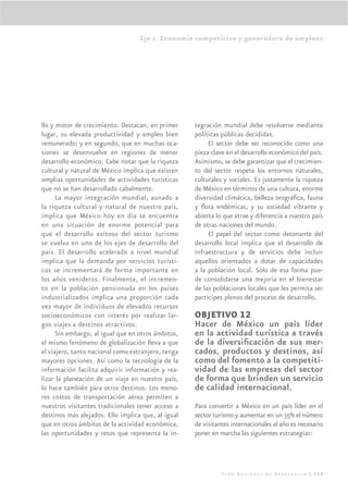 Eje 2. Economía competitiva y generadora de empleos




llo y motor de crecimiento. Destacan, en primer     tegración mundial debe resolverse mediante
lugar, su elevada productividad y empleo bien       políticas públicas decididas.
remunerado; y en segundo, que en muchas oca-             El sector debe ser reconocido como una
siones se desenvuelve en regiones de menor          pieza clave en el desarrollo económico del país.
desarrollo económico. Cabe notar que la riqueza     Asimismo, se debe garantizar que el crecimien-
cultural y natural de México implica que existen    to del sector respete los entornos naturales,
amplias oportunidades de actividades turísticas     culturales y sociales. Es justamente la riqueza
que no se han desarrollado cabalmente.              de México en términos de una cultura, enorme
      La mayor integración mundial, aunado a        diversidad climática, belleza orográﬁca, fauna
la riqueza cultural y natural de nuestro país,      y ﬂora endémicas, y su sociedad vibrante y
implica que México hoy en día se encuentra          abierta lo que atrae y diferencia a nuestro país
en una situación de enorme potencial para           de otras naciones del mundo.
que el desarrollo exitoso del sector turismo             El papel del sector como detonante del
se vuelva en uno de los ejes de desarrollo del      desarrollo local implica que el desarrollo de
país. El desarrollo acelerado a nivel mundial       infraestructura y de servicios debe incluir
implica que la demanda por servicios turísti-       aquellos orientados a dotar de capacidades
cos se incrementará de forma importante en          a la población local. Sólo de esa forma pue-
los años venideros. Finalmente, el incremen-        de consolidarse una mejoría en el bienestar
to en la población pensionada en los países         de las poblaciones locales que les permita ser
industrializados implica una proporción cada        participes plenos del proceso de desarrollo.
vez mayor de individuos de elevados recursos
socioeconómicos con interés por realizar lar-       OBJETIVO 12
gos viajes a destinos atractivos.                   Hacer de México un país líder
      Sin embargo, al igual que en otros ámbitos,   en la actividad turística a través
el mismo fenómeno de globalización lleva a que      de la diversiﬁcación de sus mer-
el viajero, tanto nacional como extranjero, tenga   cados, productos y destinos, así
mayores opciones. Así como la tecnología de la      como del fomento a la competiti-
información facilita adquirir información y rea-    vidad de las empresas del sector
lizar la planeación de un viaje en nuestro país,    de forma que brinden un servicio
lo hace también para otros destinos. Los meno-      de calidad internacional.
res costos de transportación aérea permiten a
nuestros visitantes tradicionales tener acceso a    Para convertir a México en un país líder en el
destinos más alejados. Ello implica que, al igual   sector turismo y aumentar en un 35% el número
que en otros ámbitos de la actividad económica,     de visitantes internacionales al año es necesario
las oportunidades y retos que representa la in-     poner en marcha las siguientes estrategias:




                                                              Plan Nacional de Desarrollo | 119
 