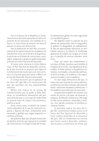 PLAN NACIONAL DE DESARROLLO 2007-2012




     Para el Gobierno de la República es funda-        el calentamiento global, el crimen organizado
mental tomar decisiones pensando no sólo en el         y la equidad de género.
presente de los mexicanos, sino también en su               No debemos evadir la atención de pro-
futuro. La única forma de afrontar con éxito el        blemas tan apremiantes como la inseguridad,
porvenir es actuar con eﬁcacia hoy.                    la pobreza, la desigualdad, el analfabetismo,
     Para la elaboración de este Plan, el conoci-      la falta de oportunidades educativas, la mor-
miento de las aspiraciones de los ciudadanos ha        talidad materna y la infantil, la insuﬁciente
sido decisivo. Esto, con el ﬁn de ir de lo general a   generación de empleo, los rezagos en el cam-
lo particular en el diseño de instituciones, estra-    po y la pérdida de recursos naturales, entre
tegias, programas y proyectos gubernamentales          otros.
previstos en el Plan Nacional de Desarrollo.                Éstas son tareas que comprometen y
     Al tomar como referente la Visión México          convocan al Poder Ejecutivo, pero también al
2030, el Plan Nacional de Desarrollo constitu-         Congreso de la Unión, a las legislaturas de los
ye la fase inicial de un proyecto para lograr la       estados, al Poder Judicial, a los gobiernos es-
transformación de nuestro país con vistas al fu-       tatales y municipales, a los partidos políticos,
turo. Es el primer paso para poner a México en         al sector privado, a la academia, a las organi-
la ruta del Desarrollo Humano Sustentable.             zaciones sociales y a los ciudadanos.
     Es tiempo de asumir que la superación de               En esta etapa democrática del país, el
los retos del siglo XXI y la construcción del          mayor reto que tenemos los actores políticos,
país que queremos son una responsabilidad              económicos y sociales es otorgar soluciones de
colectiva.                                             fondo –soluciones duraderas y deﬁnitivas– a
     México está inmerso en un proceso de              los problemas que enfrentan los mexicanos.
transformaciones que no puede ni debe dete-                 Compartimos el desafío de construir una
nerse. La consolidación democrática del país           nación de justicia y de leyes, de bienestar y
está abriendo paso a una etapa de modernidad           progreso, de libertad y democracia. Ello exige
en diversas áreas de nuestra vida económica,           no sólo sumar esfuerzos, voluntades y recur-
política y social.                                     sos, sino además acrecentar la conﬁanza en
     Como nunca antes, el destino de nuestra           nosotros mismos.
nación dependerá de lo que los mexicanos ha-                Si queremos superar los retos del si-
gamos o dejemos de hacer. Enfrentamos retos            glo XXI, necesitamos trabajar juntos en el
nacionales y globales que exigen respuestas in-        marco del Plan Nacional de Desarrollo y
mediatas y eﬁcaces.                                    hacer cambios profundos en la estructura
     No podemos dejar para después la atención         del país. Sólo así romperemos las inercias
de desafíos como los que representa la sociedad        que frenan nuestro desarrollo, acelerare-
del conocimiento, la competitividad del mundo,         mos el paso y cumpliremos las metas que




12 | México
 