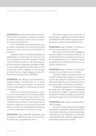 Eje 2. Economía competitiva y generadora de empleos




ESTRATEGIA 12.1 Hacer del turismo una priori-               Desarrollar programas de promoción en
dad nacional para generar inversiones, empleos         los mercados y segmentos turísticos de mayor
y combatir la pobreza, en las zonas con atracti-       rentabilidad fortaleciendo los programas de in-
vos turísticos competitivos.                           formación, asistencia y seguridad al turista.
     Crear condiciones de certeza jurídica para
las nuevas inversiones en los destinos turísticos      ESTRATEGIA 12.4 Actualizar y fortalecer el
del país, así como acciones para consolidar las        marco normativo del sector turismo.
existentes.                                                  Promover junto con el Poder Legislativo,
     La política turística considerará programas de    las comunidades y las empresas del sector, la
desarrollo de una amplia gama de servicios turís-      actualización del marco legal para el desarro-
ticos, incluyendo turismo de naturaleza, turismo       llo sustentable del sector e impulsar normas
rural y turismo de aventura, con la participación      que garanticen la prestación de servicios tu-
de las secretarías y organismos del gobierno fede-     rísticos competitivos.
ral que apoyan proyectos de desarrollo turístico
en las zonas rurales e indígenas. En este proceso      ESTRATEGIA 12.5 Fortalecer los mercados
se deberá hacer converger programas como el ﬁ-         existentes y desarrollar nuevos mercados.
nanciamiento y capacitación a MIPyMEs.                      La política turística nacional promoverá
                                                       acciones de desarrollo y apoyo a la comercia-
ESTRATEGIA 12.2 Mejorar sustancialmente la             lización de productos competitivos para los
competitividad y diversiﬁcación de la oferta           diferentes segmentos de los mercados actua-
turística nacional, garantizando un desarrollo         les y potenciales, nacionales y extranjeros.
turístico sustentable y el ordenamiento territo-            Se diseñarán programas de mercadotecnia
rial integral.                                         puntuales para cada segmento, consolidando
      Orientar los esfuerzos de la política turísti-   los productos actuales e impulsando nuevos
ca y de las actividades de las entidades públicas      productos de calidad, accesibles y competitivos
del gobierno federal que incidan directa o indi-       para nuevos segmentos y nichos del mercado.
rectamente en el desarrollo del turismo hacia la
competitividad nacional e internacional de las         ESTRATEGIA 12.6 Asegurar un desarrollo tu-
empresas, productos, y atractivos turísticos del       rístico integral.
país, en un marco de sustentabilidad económica               El sector turístico requiere de estrategias
y social y coordinación con el sector privado.         que permitan aprovechar todo el potencial de
                                                       crecimiento. Para ello, es necesario que el desa-
ESTRATEGIA 12.3 Desarrollar programas para             rrollo del sector sea incluyente en lo referente
promover la calidad de los servicios turísticos y      a las condiciones de vida de las poblaciones lo-
la satisfacción y seguridad del turista.               cales donde se ubique la actividad.




120 | México
 