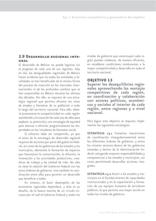 Eje 2. Economía competitiva y generadora de empleos




2.9 Desarrollo regional inte-                         niveles de gobierno que constituyen cada re-
gral                                                  gión puedan colaborar, de manera eﬁciente,
El desarrollo de México no puede lograrse sin         en establecer condiciones conducentes a la
el progreso de cada una de sus regiones. Hoy          mayor competitividad y desarrollo en todo el
en día, las desigualdades regionales de México        territorio nacional.
hacen evidente que no todas las entidades y lo-
calidades se han beneﬁciado de la misma forma         OBJETIVO 13
del proceso de inserción en los mercados inter-       Superar los desequilibrios regio-
nacionales ni de los profundos cambios que se         nales aprovechando las ventajas
han emprendido en México durante las últimas          competitivas de cada región,
dos décadas. Por ello, se requiere de una estra-      en coordinación y colaboración
tegia regional que permita afrontar los retos         con actores políticos, económi-
de empleo y bienestar de su población a todo          cos y sociales al interior de cada
lo largo del territorio nacional. Para ello, debe-    región, entre regiones y a nivel
rá promoverse la competitividad en cada región        nacional.
atendiendo a la vocación de cada una de ellas para
explotar su potencial y una estrategia de equidad     Para lograr este objetivo se requiere imple-
para atenuar o eliminar progresivamente las dis-      mentar las siguientes estrategias:
paridades en los inicadores de bienestar social.
      El esfuerzo debe ser compartido, ya que         ESTRATEGIA 13.1 Fomentar mecanismos
el éxito de la estrategia de desarrollo regional      de coordinación intergubernamental entre
requiere de acciones por parte del gobierno fede-     los diferentes órdenes de gobierno, y entre
ral, así como de los gobiernos de los estados y los   los mismos sectores dentro de los gobiernos
municipios, alentando la formación de espacios        estatales y dentro de la Administración Fe-
que favorezcan la comunicación, la difusión, la       deral, otorgando mayores responsabilidades y
innovación y las actividades productivas, crea-       competencias a los estados y municipios, así
doras de trabajo y de calidad de vida. No sólo        como permitiendo desarrollar acciones inte-
es clave la relación del Gobierno Federal con los     grales.
otros órdenes de gobierno, sino también la coor-
dinación entre ellos para permitir un desarrollo      ESTRATEGIA 13.2 Asistir a los estados y mu-
que beneﬁcie a todos.                                 nicipios en el fortalecimiento de capacidades
      En síntesis, el buen desempeño de las           institucionales y en la capacitación y forma-
economías regionales dependerá, y éste es su          ción de sus equipos humanos de servidores
desafío, de la buena marcha de un círculo vir-        públicos, lo que permita una mejor acción en
tuoso por el cual el Gobierno Federal y todos los     todos los niveles de gobierno.




                                                               Plan Nacional de Desarrollo | 121
 
