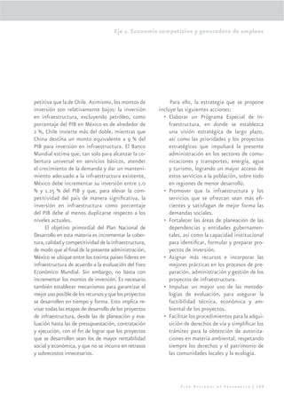 Eje 2. Economía competitiva y generadora de empleos




petitiva que la de Chile. Asimismo, los montos de             Para ello, la estrategia que se propone
inversión son relativamente bajos: la inversión         incluye las siguientes acciones:
en infraestructura, excluyendo petróleo, como             • Elaborar un Programa Especial de In-
porcentaje del PIB en México es de alrededor de              fraestructura, en donde se establezca
2 %, Chile invierte más del doble, mientras que              una visión estratégica de largo plazo,
China destina un monto equivalente a 9 % del                 así como las prioridades y los proyectos
PIB para inversión en infraestructura. El Banco              estratégicos que impulsará la presente
Mundial estima que, tan solo para alcanzar la co-            administración en los sectores de comu-
bertura universal en servicios básicos, atender              nicaciones y transportes, energía, agua
el crecimiento de la demanda y dar un manteni-               y turismo, logrando un mayor acceso de
miento adecuado a la infraestructura existente,              estos servicios a la población, sobre todo
México debe incrementar su inversión entre 1.0               en regiones de menor desarrollo.
% y 1.25 % del PIB y que, para elevar la com-             • Promover que la infraestructura y los
petitividad del país de manera signiﬁcativa, la              servicios que se ofrezcan sean más eﬁ-
inversión en infraestructura como porcentaje                 cientes y satisfagan de mejor forma las
del PIB debe al menos duplicarse respecto a los              demandas sociales.
niveles actuales.                                         • Fortalecer las áreas de planeación de las
     El objetivo primordial del Plan Nacional de             dependencias y entidades gubernamen-
Desarrollo en esta materia es incrementar la cober-          tales, así como la capacidad institucional
tura, calidad y competitividad de la infraestructura,        para identiﬁcar, formular y preparar pro-
de modo que al ﬁnal de la presente administración,           yectos de inversión.
México se ubique entre los treinta países líderes en      • Asignar más recursos e incorporar las
infraestructura de acuerdo a la evaluación del Foro          mejores prácticas en los procesos de pre-
Económico Mundial. Sin embargo, no basta con                 paración, administración y gestión de los
incrementar los montos de inversión. Es necesario            proyectos de infraestructura.
también establecer mecanismos para garantizar el          • Impulsar un mayor uso de las metodo-
mejor uso posible de los recursos y que los proyectos        logías de evaluación, para asegurar la
se desarrollen en tiempo y forma. Esto implica re-           factibilidad técnica, económica y am-
visar todas las etapas de desarrollo de los proyectos        biental de los proyectos.
de infraestructura, desde las de planeación y eva-        • Facilitar los procedimientos para la adqui-
luación hasta las de presupuestación, contratación           sición de derechos de vía y simpliﬁcar los
y ejecución, con el ﬁn de lograr que los proyectos           trámites para la obtención de autoriza-
que se desarrollen sean los de mayor rentabilidad            ciones en materia ambiental, respetando
social y económica, y que no se incurra en retrasos          siempre los derechos y el patrimonio de
y sobrecostos innecesarios.                                  las comunidades locales y la ecología.




                                                                 Plan Nacional de Desarrollo | 123
 