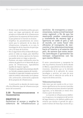 Eje 2. Economía competitiva y generadora de empleos




  • Brindar mayor certidumbre jurídica para pro-          servicios de transporte y comu-
    mover una mayor participación del sector              nicaciones, tanto a nivel nacional
    privado en el desarrollo de la infraestructura        como regional, a ﬁn de que los
    y perfeccionar los esquemas de ﬁnanciamien-           mexicanos puedan comunicarse
    to para potenciar la inversión en el sector.          y trasladarse de manera ágil y
  • Simpliﬁcar los procedimientos de contra-              oportuna en todo el país y con
    tación para la realización de las obras de            el mundo, así como hacer más
    infraestructura, incluyendo, en su caso, la           eﬁciente el transporte de mer-
    homologación de los requisitos de participa-          cancías y las telecomunicaciones
    ción y las bases de licitación.                       hacia el interior y el exterior del
  • Dar un seguimiento eﬁcaz al desarrollo de pro-        país, de manera que estos secto-
    yectos en todas sus etapas, para identiﬁcar           res contribuyan a aprovechar las
    y controlar de manera oportuna los factores           ventajas comparativas con las
    que puedan poner en riesgo su ejecución.              que cuenta México.
  • Promover una mejor coordinación entre los
    órdenes de gobierno en el desarrollo de pro-          El sector comunicaciones y transportes ha
    yectos de infraestructura, especialmente              sido muy dinámico durante la última década
    aquellos de impacto regional.                         en México, especialmente el de las telecomu-
  • Fortalecer la capacidad institucional para identiﬁ-   nicaciones, dinamismo que se ha derivado
    car, formular y preparar proyectos de inversión.      principalmente de la aplicación de nuevas
  • Consolidar la capacidad instalada nacional en         tecnologías y servicios, así como de otros
    todos los ámbitos relacionados con la planea-         factores como la reducción de tarifas de la
    ción, construcción, conservación y operación          mayoría de dichos servicios.
    de los proyectos de infraestructura.
                                                          Telecomunicaciones
     A continuación se abordan de manera espe-            Cabe notar que aún cuando se dio un incre-
cíﬁca los diferentes tipos de infraestructura por         mento signiﬁcativo en los recursos invertidos
sector de la economía.                                    en las telecomunicaciones durante el periodo
                                                          1997-2001, se ha observado un menor dina-
2.10 Telecomunicaciones y                                 mismo a partir de entonces.
transportes                                                     La inversión en infraestructura telefóni-
                                                          ca y la apertura a la competencia del servicio
OBJETIVO 14                                               de larga distancia y de telefonía pública per-
Garantizar el acceso y ampliar la                         mitieron que durante el periodo de 1997 a
cobertura de infraestructura y                            2006 el número de líneas ﬁjas creciera de 9.2




124 | México
 