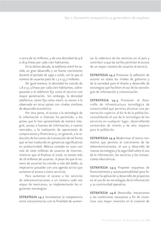 Eje 2. Economía competitiva y generadora de empleos




a cerca de 20 millones, y de una densidad de 9.8      tar la cobertura de los servicios en el país y
a 18.9 líneas por cada cien habitantes.               contribuir a que las tarifas permitan el acceso
     En la última década, la telefonía móvil ha te-   de un mayor número de usuarios al servicio.
nido un gran desarrollo y un fuerte crecimiento
durante el periodo de 1997 a 2006, con lo que el      ESTRATEGIA 14.2 Promover la adhesión de
número de usuarios pasó de 1.7 a 55.7 millones.       actores en todos los niveles de gobierno y
     De igual manera, la densidad ha crecido de       de la sociedad para el diseño y desarrollo de
1.8 a 51.3 líneas por cada cien habitantes, sobre-    estrategias que faciliten el uso de las tecnolo-
pasando a la telefonía ﬁja como el servicio con       gías de información y comunicación.
mayor penetración. Sin embargo, la densidad
telefónica, tanto ﬁja como móvil, es menor a la       ESTRATEGIA 14.3 Promover el desa-
observada en otros países con niveles similares       rrollo de infraestructura tecnológica de
de desarrollo económico.                              conectividad que permita alcanzar una pe-
     Por otra parte, el acceso a la tecnología de     netración superior al 60 % de la población,
la información e Internet ha permitido, a los         consolidando el uso de la tecnología de los
países que lo han aprovechado de manera inte-         servicios en cualquier lugar, desarrollando
gral, acceso a fuentes de información, a nuevos       contenidos de interés y de alto impacto
mercados, a la realización de operaciones de          para la población.
compra-venta y ﬁnancieras y, en general, a la re-
ducción de los costos de transacción de tal forma     ESTRATEGIA 14.4 Modernizar el marco nor-
que se han traducido en ganancias signiﬁcativas       mativo que permita el crecimiento de las
en productividad. México contaba en 2001 con          telecomunicaciones, el uso y desarrollo de
más de siete millones de usuarios de Internet,        nuevas tecnologías y la seguridad sobre el uso
mientras que al ﬁnalizar el 2006, se tenían más       de la información, los servicios y las transac-
de 18 millones de usuarios. A pesar de que el nú-     ciones electrónicas.
mero de usuarios ha crecido a más del doble, es
imperativo proceder con una agenda activa que         ESTRATEGIA 14.5 Proponer esquemas de
aumente el acceso a estos servicios.                  ﬁnanciamiento y autosustentablidad para fo-
     Para aumentar el acceso a los servicios          mentar la aplicación y desarrollo de proyectos
de telecomunicaciones a un número cada vez            en el uso de las tecnologías de la información
mayor de mexicanos, se implementarán las si-          y su continuidad operativa.
guientes estrategias:
                                                      ESTRATEGIA 14.6 Desarrollar mecanismos
ESTRATEGIA 14.1 Incrementar la competencia            y las condiciones necesarias a ﬁn de incen-
entre concesionarios con la ﬁnalidad de aumen-        tivar una mayor inversión en la creación de




                                                                Plan Nacional de Desarrollo | 125
 