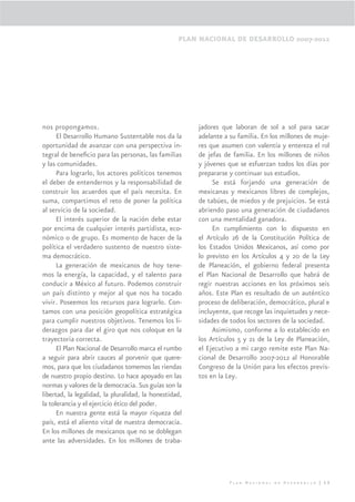 PLAN NACIONAL DE DESARROLLO 2007-2012




nos propongamos.                                        jadores que laboran de sol a sol para sacar
      El Desarrollo Humano Sustentable nos da la        adelante a su familia. En los millones de muje-
oportunidad de avanzar con una perspectiva in-          res que asumen con valentía y entereza el rol
tegral de beneﬁcio para las personas, las familias      de jefas de familia. En los millones de niños
y las comunidades.                                      y jóvenes que se esfuerzan todos los días por
      Para lograrlo, los actores políticos tenemos      prepararse y continuar sus estudios.
el deber de entendernos y la responsabilidad de              Se está forjando una generación de
construir los acuerdos que el país necesita. En         mexicanas y mexicanos libres de complejos,
suma, compartimos el reto de poner la política          de tabúes, de miedos y de prejuicios. Se está
al servicio de la sociedad.                             abriendo paso una generación de ciudadanos
      El interés superior de la nación debe estar       con una mentalidad ganadora.
por encima de cualquier interés partidista, eco-             En cumplimiento con lo dispuesto en
nómico o de grupo. Es momento de hacer de la            el Artículo 26 de la Constitución Política de
política el verdadero sustento de nuestro siste-        los Estados Unidos Mexicanos, así como por
ma democrático.                                         lo previsto en los Artículos 4 y 20 de la Ley
      La generación de mexicanos de hoy tene-           de Planeación, el gobierno federal presenta
mos la energía, la capacidad, y el talento para         el Plan Nacional de Desarrollo que habrá de
conducir a México al futuro. Podemos construir          regir nuestras acciones en los próximos seis
un país distinto y mejor al que nos ha tocado           años. Este Plan es resultado de un auténtico
vivir. Poseemos los recursos para lograrlo. Con-        proceso de deliberación, democrático, plural e
tamos con una posición geopolítica estratégica          incluyente, que recoge las inquietudes y nece-
para cumplir nuestros objetivos. Tenemos los li-        sidades de todos los sectores de la sociedad.
derazgos para dar el giro que nos coloque en la              Asimismo, conforme a lo establecido en
trayectoria correcta.                                   los Artículos 5 y 21 de la Ley de Planeación,
      El Plan Nacional de Desarrollo marca el rumbo     el Ejecutivo a mi cargo remite este Plan Na-
a seguir para abrir cauces al porvenir que quere-       cional de Desarrollo 2007-2012 al Honorable
mos, para que los ciudadanos tomemos las riendas        Congreso de la Unión para los efectos previs-
de nuestro propio destino. Lo hace apoyado en las       tos en la Ley.
normas y valores de la democracia. Sus guías son la
libertad, la legalidad, la pluralidad, la honestidad,
la tolerancia y el ejercicio ético del poder.
      En nuestra gente está la mayor riqueza del
país, está el aliento vital de nuestra democracia.
En los millones de mexicanos que no se doblegan
ante las adversidades. En los millones de traba-




                                                                   Plan Nacional de Desarrollo | 13
 