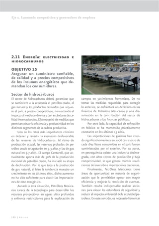 Eje 2. Economía competitiva y generadora de empleos




2.11 Energía: electricidad e
hidrocarburos
OBJETIVO 15
Asegurar un suministro conﬁable,
de calidad y a precios competitivos
de los insumos energéticos que de-
mandan los consumidores.
Sector de hidrocarburos
El sector de hidrocarburos deberá garantizar que       campos en yacimientos fronterizos. De no
se suministre a la economía el petróleo crudo, el      tomar las medidas requeridas para corregir
gas natural y los productos derivados que requie-      lo anterior, se enfrentará un deterioro en las
re el país, a precios competitivos, minimizando el     ﬁnanzas de Petróleos Mexicanos y una dis-
impacto al medio ambiente y con estándares de ca-      minución en la contribución del sector de
lidad internacionales. Ello requerirá de medidas que   hidrocarburos a las ﬁnanzas públicas.
permitan elevar la eﬁciencia y productividad en los         Por otro lado, la capacidad de reﬁnación
distintos segmentos de la cadena productiva.           en México se ha mantenido prácticamente
      Uno de los retos más importantes consiste        constante en los últimos 15 años.
en detener y revertir la evolución desfavorable             Las importaciones de gasolina han creci-
de las reservas de hidrocarburos. Al ritmo de          do signiﬁcativamente y en 2006 casi cuatro de
producción actual, las reservas probadas de pe-        cada diez litros consumidos en el país fueron
tróleo crudo se agotarán en 9.3 años y las de gas      suministrados por el exterior. Por su parte,
natural en 9.7 años. El campo Cantarell, que ac-       en petroquímica existe una industria desinte-
tualmente aporta más de 50% de la producción           grada, con altos costos de producción y baja
nacional de petróleo crudo, ha iniciado su etapa       competitividad, lo que genera montos insuﬁ-
de declinación. Por lo que toca a la producción        cientes de inversión e importaciones crecientes.
de gas natural, si bien la tendencia muestra un             Finalmente, Petróleos Mexicanos tiene
crecimiento en los últimos años, dicho aumento         áreas de oportunidad en materia de organi-
no ha sido suﬁciente para abatir las importacio-       zación que le permitirían operar con mayor
nes de este energético.                                eﬁciencia y mejorar la rendición de cuentas.
      Aunado a esta situación, Petróleos Mexica-       También resulta indispensable realizar accio-
nos carece de la tecnología para desarrollar los       nes para elevar los estándares de seguridad y
recursos prospectivos en aguas ultra profundas         reducir el impacto ambiental de la actividad pe-
y enfrenta restricciones para la explotación de        trolera. En este sentido, es necesario fomentar




130 | México
 