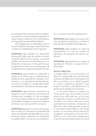 Eje 2. Economía competitiva y generadora de empleos




la introducción de las mejores prácticas de gobier-    cas, se incorpore inversión complementaria.
no corporativo y de mecanismos que permitan un
mejor manejo y utilización de los hidrocarburos,       ESTRATEGIA 15.5 Adoptar las mejores prác-
con seguridad y responsabilidad ambiental.             ticas de gobierno corporativo y atender las
      Las estrategias que se desarrollarán para al-    áreas de oportunidad de mejora operativa.
canzar los objetivos del sector, enfrentar los retos
y resolver sus problemáticas son las siguientes:       ESTRATEGIA 15.6 Fortalecer las tareas de
                                                       mantenimiento, así como las medidas de
ESTRATEGIA 15.1 Fortalecer las atribuciones            seguridad y de mitigación del impacto am-
rectoras del Estado sobre las reservas y la admi-      biental.
nistración óptima de los recursos, procurando
equilibrar la extracción de hidrocarburos y la in-     ESTRATEGIA 15.7 Modernizar y ampliar la
corporación de reservas, a ﬁn de garantizar que        capacidad de reﬁnación, en especial de cru-
las generaciones futuras de mexicanos gocen de         dos pesados.
los beneﬁcios de la riqueza del subsuelo nacional.
                                                       Sector eléctrico
ESTRATEGIA 15.2 Fortalecer la exploración y            La energía eléctrica se ha convertido en un
producción de crudo y gas, la modernización y          elemento indispensable para prácticamente
ampliación de la capacidad de reﬁnación, el in-        todas las actividades de la vida moderna. Por
cremento en la capacidad de almacenamiento,            ello, su suministro con la calidad requerida
suministro y transporte, y el desarrollo de plan-      y a precios competitivos, permitirá atraer
tas procesadoras de productos derivados y gas.         mayores inversiones, contribuyendo así a la
                                                       generación de empleos en la economía.
ESTRATEGIA 15.3 Fomentar mecanismos de                      En el sector eléctrico se requiere en-
cooperación para la ejecución de proyectos de          frentar varios retos. Uno de ellos es el nivel
infraestructura energética de alta tecnología,         actual de las tarifas eléctricas, el cual tiene
así como promover proyectos de investigación           un importante impacto en las decisiones de
y desarrollo tecnológico que aporten las mejores       inversión y es un factor clave para la com-
soluciones a los retos que enfrenta el sector.         petitividad de la economía. Actualmente el
                                                       64% de la electricidad generada se basa en
ESTRATEGIA 15.4 Revisar el marco jurídico para         la utilización de hidrocarburos como fuente
hacer de éste un instrumento de desarrollo del         primaria. En los últimos años el costo de los
sector, fortaleciendo a Petróleos Mexicanos y pro-     energéticos, principalmente el de los hidro-
moviendo mejores condiciones de competencia            carburos, se ha incrementado notablemente,
en aquellas áreas en las que, por sus característi-    lo que ha ejercido presiones sobre el costo de




                                                                Plan Nacional de Desarrollo | 131
 