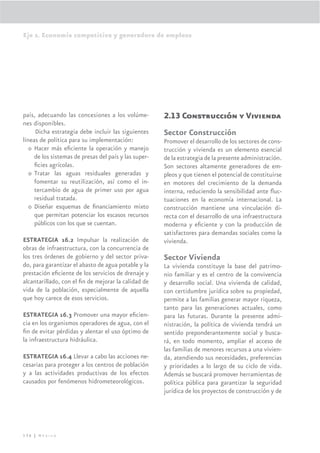 Eje 2. Economía competitiva y generadora de empleos




país, adecuando las concesiones a los volúme-          2.13 Construcción y Vivienda
nes disponibles.
     Dicha estrategia debe incluir las siguientes      Sector Construcción
líneas de política para su implementación:             Promover el desarrollo de los sectores de cons-
   o Hacer más eﬁciente la operación y manejo          trucción y vivienda es un elemento esencial
     de los sistemas de presas del país y las super-   de la estrategia de la presente administración.
     ﬁcies agrícolas.                                  Son sectores altamente generadores de em-
   o Tratar las aguas residuales generadas y           pleos y que tienen el potencial de constituirse
     fomentar su reutilización, así como el in-        en motores del crecimiento de la demanda
     tercambio de agua de primer uso por agua          interna, reduciendo la sensibilidad ante ﬂuc-
     residual tratada.                                 tuaciones en la economía internacional. La
   o Diseñar esquemas de ﬁnanciamiento mixto           construcción mantiene una vinculación di-
     que permitan potenciar los escasos recursos       recta con el desarrollo de una infraestructura
     públicos con los que se cuentan.                  moderna y eﬁciente y con la producción de
                                                       satisfactores para demandas sociales como la
ESTRATEGIA 16.2 Impulsar la realización de             vivienda.
obras de infraestructura, con la concurrencia de
los tres órdenes de gobierno y del sector priva-       Sector Vivienda
do, para garantizar el abasto de agua potable y la     La vivienda constituye la base del patrimo-
prestación eﬁciente de los servicios de drenaje y      nio familiar y es el centro de la convivencia
alcantarillado, con el ﬁn de mejorar la calidad de     y desarrollo social. Una vivienda de calidad,
vida de la población, especialmente de aquella         con certidumbre jurídica sobre su propiedad,
que hoy carece de esos servicios.                      permite a las familias generar mayor riqueza,
                                                       tanto para las generaciones actuales, como
ESTRATEGIA 16.3 Promover una mayor eﬁcien-             para las futuras. Durante la presente admi-
cia en los organismos operadores de agua, con el       nistración, la política de vivienda tendrá un
ﬁn de evitar pérdidas y alentar el uso óptimo de       sentido preponderantemente social y busca-
la infraestructura hidráulica.                         rá, en todo momento, ampliar el acceso de
                                                       las familias de menores recursos a una vivien-
ESTRATEGIA 16.4 Llevar a cabo las acciones ne-         da, atendiendo sus necesidades, preferencias
cesarias para proteger a los centros de población      y prioridades a lo largo de su ciclo de vida.
y a las actividades productivas de los efectos         Además se buscará promover herramientas de
causados por fenómenos hidrometeorológicos.            política pública para garantizar la seguridad
                                                       jurídica de los proyectos de construcción y de




136 | México
 