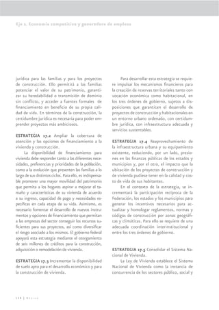 Eje 2. Economía competitiva y generadora de empleos




jurídica para las familias y para los proyectos                 Para desarrollar esta estrategia se requie-
de construcción. Ello permitirá a las familias             re impulsar los mecanismos ﬁnancieros para
potenciar el valor de su patrimonio, garanti-              la creación de reservas territoriales tanto con
zar su heredabilidad o transmisión de dominio              vocación económica como habitacional, en
sin conﬂicto, y acceder a fuentes formales de              los tres órdenes de gobierno, sujetos a dis-
ﬁnanciamiento en beneﬁcio de su propia cali-               posiciones que garanticen el desarrollo de
dad de vida. En términos de la construcción, la            proyectos de construcción y habitacionales en
certidumbre jurídica es necesaria para poder em-           un entorno urbano ordenado, con certidum-
prender proyectos más ambiciosos.                          bre jurídica, con infraestructura adecuada y
                                                           servicios sustentables.
ESTRATEGIA 17.2 Ampliar la cobertura de
atención y las opciones de ﬁnanciamiento a la              ESTRATEGIA 17.4 Reaprovechamiento de
vivienda y construcción.                                   la infraestructura urbana y su equipamiento
      La disponibilidad de ﬁnanciamiento para              existente, reduciendo, por un lado, presio-
vivienda debe responder tanto a las diferentes nece-       nes en las ﬁnanzas públicas de los estados y
sidades, preferencias y prioridades de la población,       municipios y, por el otro, el impacto que la
como a la evolución que presenten las familias a lo        ubicación de los proyectos de construcción y
largo de sus distintos ciclos. Para ello, es indispensa-   de vivienda pudiese tener en la calidad y cos-
ble promover una mayor movilidad del patrimonio            to de vida de sus habitantes.
que permita a los hogares aspirar a mejorar el ta-              En el contexto de la estrategia, se in-
maño y características de su vivienda de acuerdo           crementará la participación recíproca de la
a su ingreso, capacidad de pago y necesidades es-          Federación, los estados y los municipios para
pecíﬁcas en cada etapa de su vida. Asimismo, es            generar los incentivos necesarios para ac-
necesario fomentar el desarrollo de nuevos instru-         tualizar y homologar reglamentos, normas y
mentos y opciones de ﬁnanciamiento que permitan            códigos de construcción por zonas geográﬁ-
a las empresas del sector conseguir los recursos su-       cas y climáticas. Para ello se requiere de una
ﬁcientes para sus proyectos, así como diversiﬁcar          adecuada coordinación interinstitucional y
el riesgo asociado a los mismos. El gobierno federal       entre los tres órdenes de gobierno.
apoyará esta estrategia mediante el otorgamiento
de seis millones de créditos para la construcción,
adquisición o remodelación de vivienda.                    ESTRATEGIA 17.5 Consolidar el Sistema Na-
                                                           cional de Vivienda.
ESTRATEGIA 17.3 Incrementar la disponibilidad                  La Ley de Vivienda establece el Sistema
de suelo apto para el desarrollo económico y para          Nacional de Vivienda como la instancia de
la construcción de vivienda.                               concurrencia de los sectores público, social y




138 | México
 