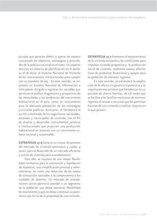 Eje 2. Economía competitiva y generadora de empleos




privado que permite deﬁnir y operar de manera        ESTRATEGIA 17.7 Promover el mejoramiento
concertada los objetivos, estrategias y priorida-    de la vivienda existente y las condiciones para
des de la política nacional en el ramo. Un aspecto   impulsar vivienda progresiva y la producción
decisivo en materia de planiﬁcación en el sector     social de vivienda, mediante nuevas alterna-
es el de dotar al Sistema Nacional de Vivienda       tivas de productos ﬁnancieros y apoyos para
de los instrumentos institucionales para cumplir     la población de menores ingresos.
con su mandato de ley. En este sentido, se im-            En este sentido, se estimulará la amplia-
pulsará un Sistema Nacional de Información e         ción de la oferta sin garantía hipotecaria y se
Indicadores dirigido a registrar las variables que   impulsarán mecanismos que fortalezcan la ca-
permitan el análisis diagnóstico y prospectivo de    pacidad de ahorro familiar, de tal modo que
las necesidades y las tendencias del crecimiento     se facilite a las familias mexicanas de menores
habitacional en el país, como un instrumento         ingresos el acceso a recursos que les permitan
para la adecuada planeación de las estrategias       hacerse de una vivienda o realizar mejoras en
y acciones públicas. Asimismo, se fortalecerá la     la que poseen.
acción coordinada de los organismos nacionales,
estatales y municipales de vivienda, con el ﬁn
de diseñar y desarrollar instrumentos jurídicos
e institucionales que propicien una producción
habitacional en armonía con un crecimiento ur-
bano racional y sustentable.

ESTRATEGIA 17.6 Generar un mayor dinamismo
del mercado de vivienda seminueva y usada, y
asistir para el desarrollo de un mercado eﬁciente
y activo de vivienda para arrendamiento.
     Para ello, se requiere de una mayor ﬂexibi-
lidad normativa para la sustitución y liquidación
de hipotecas, una simpliﬁcación procesal y admi-
nistrativa, así como una reducción de los costos
de transacción asociados a la compra-venta y los
traslados de dominio. Un mercado de arrenda-
miento activo permitirá atender a un segmento
de la población que desea mantener ﬂexibilidad
de movimiento y que no desea constituir su patri-
monio por la vía de la propiedad de una vivienda.




                                                              Plan Nacional de Desarrollo | 139
 
