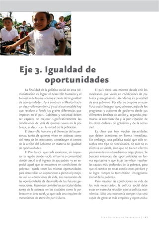 Eje 3. Igualdad de
       oportunidades
      La ﬁnalidad de la política social de esta Ad-           El país tiene una enorme deuda con los
ministración es lograr el desarrollo humano y el        mexicanos que viven en condiciones de po-
bienestar de los mexicanos a través de la igualdad      breza y marginación; atenderlos es prioridad
de oportunidades. Para conducir a México hacia          de este gobierno. Por ello, se propone una po-
un desarrollo económico y social sustentable hay        lítica social integral que, primero, articule los
que resolver a fondo las graves diferencias que         programas y acciones de gobierno desde sus
imperan en el país. Gobierno y sociedad deben           diferentes ámbitos de acción y, segundo, pro-
ser capaces de mejorar signiﬁcativamente las            mueva la coordinación y la participación de
condiciones de vida de quienes viven en la po-          los otros órdenes de gobierno y de la socie-
breza, es decir, casi la mitad de la población.         dad.
      El desarrollo humano y el bienestar de las per-         Es claro que hay muchas necesidades
sonas, tanto de quienes viven en pobreza como           que deben atenderse en forma inmediata.
del resto de los mexicanos, constituyen el centro       Sin embargo, una política social que sólo re-
de la acción del Gobierno en materia de igualdad        suelva este tipo de necesidades, no sólo no es
de oportunidades.                                       efectiva ni viable, sino que no tienen efectos
      El Plan busca que cada mexicano, sin impor-       permanentes en el mediano y largo plazos. Se
tar la región donde nació, el barrio o comunidad        buscará entonces dar oportunidades en for-
donde creció o el ingreso de sus padres –y en es-       ma equitativa y que éstas permitan resolver
pecial aquel que se encuentra en condiciones de         las causas más profundas de la pobreza, para
pobreza– pueda tener las mismas oportunidades           que el cambio en estas condiciones perdure y
para desarrollar sus aspiraciones a plenitud y mejo-    se logre romper la transmisión intergenera-
rar así sus condiciones de vida, sin menoscabo de       cional de la pobreza.
las oportunidades de desarrollo de las futuras ge-            Para mejorar las condiciones de vida de
neraciones. Reconoce también las particularidades       los más necesitados, la política social debe
tanto de la pobreza en las ciudades como la po-         estar en estrecha relación con la política eco-
breza en el área rural, ya que cada una requiere de     nómica. Sólo una economía competitiva será
mecanismos de atención particulares.                    capaz de generar más empleos y oportunida-




                                                                  Plan Nacional de Desarrollo | 143
 