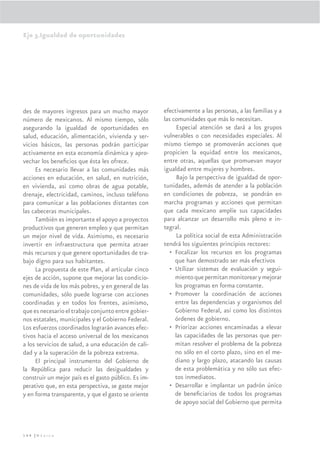 Eje 3.Igualdad de oportunidades




des de mayores ingresos para un mucho mayor           efectivamente a las personas, a las familias y a
número de mexicanos. Al mismo tiempo, sólo            las comunidades que más lo necesitan.
asegurando la igualdad de oportunidades en                  Especial atención se dará a los grupos
salud, educación, alimentación, vivienda y ser-       vulnerables o con necesidades especiales. Al
vicios básicos, las personas podrán participar        mismo tiempo se promoverán acciones que
activamente en esta economía dinámica y apro-         propicien la equidad entre los mexicanos,
vechar los beneﬁcios que ésta les ofrece.             entre otras, aquellas que promuevan mayor
     Es necesario llevar a las comunidades más        igualdad entre mujeres y hombres.
acciones en educación, en salud, en nutrición,              Bajo la perspectiva de igualdad de opor-
en vivienda, asi como obras de agua potable,          tunidades, además de atender a la población
drenaje, electricidad, caminos, incluso teléfono      en condiciones de pobreza, se pondrán en
para comunicar a las poblaciones distantes con        marcha programas y acciones que permitan
las cabeceras municipales.                            que cada mexicano amplíe sus capacidades
     También es importante el apoyo a proyectos       para alcanzar un desarrollo más pleno e in-
productivos que generen empleo y que permitan         tegral.
un mejor nivel de vida. Asimismo, es necesario              La política social de esta Administración
invertir en infraestructura que permita atraer        tendrá los siguientes principios rectores:
más recursos y que genere oportunidades de tra-         • Focalizar los recursos en los programas
bajo digno para sus habitantes.                            que han demostrado ser más efectivos
     La propuesta de este Plan, al articular cinco      • Utilizar sistemas de evaluación y segui-
ejes de acción, supone que mejorar las condicio-           miento que permitan monitorear y mejorar
nes de vida de los más pobres, y en general de las         los programas en forma constante.
comunidades, sólo puede lograrse con acciones           • Promover la coordinación de acciones
coordinadas y en todos los frentes, asimismo,              entre las dependencias y organismos del
que es necesario el trabajo conjunto entre gobier-         Gobierno Federal, así como los distintos
nos estatales, municipales y el Gobierno Federal.          órdenes de gobierno.
Los esfuerzos coordinados lograrán avances efec-        • Priorizar acciones encaminadas a elevar
tivos hacia el acceso universal de los mexicanos           las capacidades de las personas que per-
a los servicios de salud, a una educación de cali-         mitan resolver el problema de la pobreza
dad y a la superación de la pobreza extrema.               no sólo en el corto plazo, sino en el me-
     El principal instrumento del Gobierno de              diano y largo plazo, atacando las causas
la República para reducir las desigualdades y              de esta problemática y no sólo sus efec-
construir un mejor país es el gasto público. Es im-        tos inmediatos.
perativo que, en esta perspectiva, se gaste mejor       • Desarrollar e implantar un padrón único
y en forma transparente, y que el gasto se oriente         de beneﬁciarios de todos los programas
                                                           de apoyo social del Gobierno que permita



144 |México
 