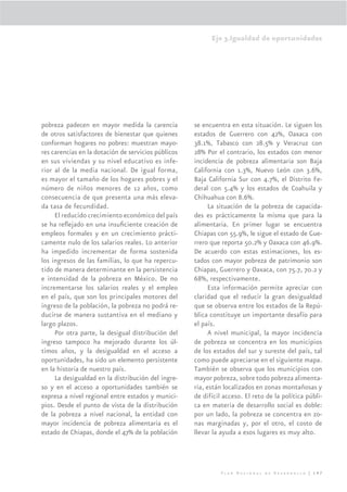 Eje 3.Igualdad de oportunidades




pobreza padecen en mayor medida la carencia          se encuentra en esta situación. Le siguen los
de otros satisfactores de bienestar que quienes      estados de Guerrero con 42%, Oaxaca con
conforman hogares no pobres: muestran mayo-          38.1%, Tabasco con 28.5% y Veracruz con
res carencias en la dotación de servicios públicos   28% Por el contrario, los estados con menor
en sus viviendas y su nivel educativo es infe-       incidencia de pobreza alimentaria son Baja
rior al de la media nacional. De igual forma,        California con 1.3%, Nuevo León con 3.6%,
es mayor el tamaño de los hogares pobres y el        Baja California Sur con 4.7%, el Distrito Fe-
número de niños menores de 12 años, como             deral con 5.4% y los estados de Coahuila y
consecuencia de que presenta una más eleva-          Chihuahua con 8.6%.
da tasa de fecundidad.                                     La situación de la pobreza de capacida-
     El reducido crecimiento económico del país      des es prácticamente la misma que para la
se ha reﬂejado en una insuﬁciente creación de        alimentaria. En primer lugar se encuentra
empleos formales y en un crecimiento prácti-         Chiapas con 55.9%, le sigue el estado de Gue-
camente nulo de los salarios reales. Lo anterior     rrero que reporta 50.2% y Oaxaca con 46.9%.
ha impedido incrementar de forma sostenida           De acuerdo con estas estimaciones, los es-
los ingresos de las familias, lo que ha repercu-     tados con mayor pobreza de patrimonio son
tido de manera determinante en la persistencia       Chiapas, Guerrero y Oaxaca, con 75.7, 70.2 y
e intensidad de la pobreza en México. De no          68%, respectivamente.
incrementarse los salarios reales y el empleo              Esta información permite apreciar con
en el país, que son los principales motores del      claridad que el reducir la gran desigualdad
ingreso de la población, la pobreza no podrá re-     que se observa entre los estados de la Repú-
ducirse de manera sustantiva en el mediano y         blica constituye un importante desafío para
largo plazos.                                        el país.
     Por otra parte, la desigual distribución del          A nivel municipal, la mayor incidencia
ingreso tampoco ha mejorado durante los úl-          de pobreza se concentra en los municipios
timos años, y la desigualdad en el acceso a          de los estados del sur y sureste del país, tal
oportunidades, ha sido un elemento persistente       como puede apreciarse en el siguiente mapa.
en la historia de nuestro país.                      También se observa que los municipios con
     La desigualdad en la distribución del ingre-    mayor pobreza, sobre todo pobreza alimenta-
so y en el acceso a oportunidades también se         ria, están localizados en zonas montañosas y
expresa a nivel regional entre estados y munici-     de difícil acceso. El reto de la política públi-
pios. Desde el punto de vista de la distribución     ca en materia de desarrollo social es doble:
de la pobreza a nivel nacional, la entidad con       por un lado, la pobreza se concentra en zo-
mayor incidencia de pobreza alimentaria es el        nas marginadas y, por el otro, el costo de
estado de Chiapas, donde el 47% de la población      llevar la ayuda a esos lugares es muy alto.




                                                               Plan Nacional de Desarrollo | 147
 