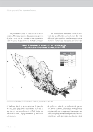 Eje 3.Igualdad de oportunidades




    La pobreza no sólo se concentra en áreas                                                   En las ciudades mexicanas reside la ma-
rurales. México presenta dos extremos graves                                              yoría de la población nacional, más del 70%
de alto costo social: una excesiva concentra-                                             del total; pero también en ellas se concentra
ción de cerca de 20 millones de habitantes en                                             el mayor número de mexicanos en condición

                                  Mapa 1. Incidencia municipal de la población
                                   en situación de pobreza alimentaria, 2005

                                                                                                               Rangos     Total de
                                                                                                                         Municipios
                                                                                                              0.1-16.9     562

                                                                                                             16.9-33.7     848

                                                                                                             33.7-50.4     552

                                                                                                             50.4-67.2     335

                                                                                                             67.2-84.0     137




Fuente: estimaciones del CONEVAL con base en el II Conteo de Población y Vivienda 2005 y la ENIGH 2005.



el Valle de México y una enorme dispersión                                                de pobreza: más de 30 millones de perso-
de 185,000 pequeñas localidades rurales, a                                                nas. En las ciudades, cerca de 90 mil hogares se
las que es extremadamente difícil dotar de                                                asientan cada año en lugares poco aptos para ser
infraestructura, equipamientos y servicios                                                habitados y bajo modalidades precarias; la urba-
adecuados.                                                                                nización en suelo poco apto cuesta dos o tres




148 |México
 