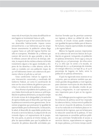 Eje 3.Igualdad de oportunidades




veces más al municipio; los costos de ediﬁcación en    ductivas formales que les permitan aumentar
esos lugares se incrementan hasta un 50%.              sus ingresos y elevar su calidad de vida. En
      La lejanía en que se han construido los nue-     concreto, el círculo vicioso puede romperse
vos desarrollos habitacionales impone costos           con igualdad de oportunidades para el desarro-
extraordinarios a sus habitantes que los empo-         llo humano, mejores oportunidades de empleo
brecen severamente: la población urbana llega          y de ingreso laboral.
a gastar hasta un 50% del ingreso familiar tan              México ha logrado avances importantes
sólo en transporte. Alrededor de 3 millones que        en la cobertura de servicios básicos de la po-
carecen del servicio de agua potable y más de          blación en general, incluyendo a la población
6 millones carecen del servicio de drenaje; ade-       en pobreza alimentaria. Entre 1992 y 2005 se
más, la mayoría de los núcleos urbanos no brinda       redujo de 9 a 5 el porcentaje de niños entre
tratamiento alguno a las aguas residuales y dis-       8 y 12 años que no asiste a la escuela, se
pone de los desechos a cielo abierto; ocho de          disminuyó de 21 a 4 el porcentaje de viviendas
cada 10 ciudades con una población mayor de            sin energía eléctrica y se bajó de 51 al 14 el
50 mil habitantes tienen una cobertura de pavi-        porcentaje de hogares sin baño, entre la
mento inferior al 50% de su red vial.                  población en pobreza alimentaria.
      Estas condiciones indican la urgencia de              El país ha registrado estos avances en su
una intervención concertada y coordinada del           conjunto, pero se advierte también que per-
Gobierno Federal, así como la coordinación de          sisten grandes desigualdades a nivel regional,
este con los otros órdenes de gobierno para con-       pues coexisten municipios de alto desarrollo,
tribuir a la reducción de la pobreza urbana.           con municipios con elevados niveles de po-
      Para afrontar el problema de la pobreza, y en    breza y marginación, lo cual representa un
2012 haber disminuido por lo menos un 30% la po-       reto importante para el país en los siguien-
blación en pobreza alimentaria, se requiere romper     tes años.
el círculo vicioso de la desigualdad y la exclusión         Los hallazgos previos sugieren que si bien
de oportunidades para el desarrollo, que hace que      los esfuerzos de política social han mejorado
la pobreza se transmita entre generaciones. Se ne-     la cobertura básica, incluso entre la población
cesitan programas que promuevan la igualdad de         que vive en situación de pobreza, lo anterior
oportunidades para la alimentación, la educación,      no se ha traducido en el mediano plazo en in-
la salud, el desarrollo de capacidades productivas,    cremento de los ingresos, que son la base para
el acceso a servicios básicos, la adquisición de una   la reducción sostenida de la pobreza. El reto
vivienda digna o el mejoramiento de la propia.         más importante es consolidar políticas públi-
Por otra parte, es preciso al mismo tiempo, am-        cas que continúen fortaleciendo el acceso a
pliar las oportunidades para que la población en       servicios básicos, especialmente en regiones
situación de pobreza desarrolle actividades pro-       de mayor pobreza, y al mismo tiempo coordi-




                                                                Plan Nacional de Desarrollo | 149
 