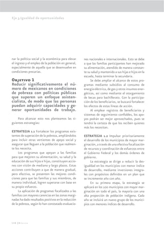 Eje 3.Igualdad de oportunidades




nar la política social y la económica para elevar    nes nacionales e internacionales. Esto se debe
el ingreso y el empleo de la población en general,   a que las familias participantes han mejorado
especialmente de aquella que se desenvuelve en       su alimentación, atendido de manera constan-
condiciones precarias.                               te su salud y mantenido a sus hijas e hijos en la
                                                     escuela, hasta terminar la secundaria.
Objetivo 1                                                Se debe ampliar el alcance de estos pro-
Reducir signiﬁcativamente el nú-                     gramas mediante subsidios al consumo de
mero de mexicanos en condiciones                     energía eléctrica, de gas y otros insumos ener-
de pobreza con políticas públicas                    géticos, así como mediante el otorgamiento
que superen un enfoque asisten-                      de becas para bachillerato. Con la participa-
cialista, de modo que las personas                   ción de los beneﬁciarios, se buscará fortalecer
puedan adquirir capacidades y ge-                    los efectos de estas líneas de acción.
nerar oportunidades de trabajo.                           Al emplear registros de beneﬁciarios y
                                                     sistemas de seguimiento conﬁables, los apo-
    Para alcanzar esto nos planteamos las si-        yos podrán ser mejor aprovechados, pues se
guientes estrategias:                                tendrá la certeza de que los reciben quienes
                                                     más los necesitan.
ESTRATEGIA 1.1 Fortalecer los programas exis-
tentes de superación de la pobreza, ampliándolos     ESTRATEGIA 1.2 Impulsar prioritariamente
para incluir otras vertientes de apoyo social y      el desarrollo de los municipios de mayor mar-
asegurar que lleguen a la población que realmen-     ginación, a través de una efectiva focalización
te los necesita.                                     de recursos y coordinación de esfuerzos entre
     Los programas que apoyan a las familias         el Gobierno Federal y los demás órdenes de
para que mejoren su alimentación, su salud y la      gobierno.
educación de sus hijos e hijas, constituyen accio-        La estrategia se dirige a reducir la des-
nes con visión de mediano y largo plazos. Estas      igualdad en los municipios con menor índice
acciones contribuyen a que de manera gradual,        de desarrollo, mediante inversiones integra-
pero efectiva, se presenten las mejores condi-       les con propósitos deﬁnidos en un plan que
ciones para que las familias y sus miembros, de      se incremente año con año.
manera individual, logren superarse con base en           En su primera etapa, la estrategia se
su propio esfuerzo.                                  aplicará en los 100 municipios con mayor mar-
     La aplicación de programas focalizados a las    ginación en todo el país, la mayoría con una
familias con mayores carencias en las zonas margi-   alta proporción de población indígena. Cada
nadas ha dado resultados positivos en la reducción   año se incluirá un nuevo grupo de los munici-
de la pobreza, según lo han constatado evaluacio-    pios con menores índices de desarrollo.



150 |México
 
