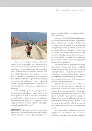 Eje 3.Igualdad de oportunidades




                                                   ceso a servicios básicos y a una educación y
                                                   salud de calidad.
                                                        Una expresión de la desigualdad es cuan-
                                                   do un conjunto de comunidades deja de tener
                                                   acceso a lo esencial o no lo ha tenido nunca.
                                                   Este es el punto de partida de la reproducción
                                                   intergeneracional de la pobreza que se here-
                                                   da indefectiblemente de padres a hijos. Si no
                                                   se cuenta con comida, techo, electricidad,
                                                   saneamiento, educación y salud suﬁcientes y
                                                   de buena calidad, la población en desventa-
                                                   ja difícilmente podrá ampliar sus capacidades
     Para cada municipio habrá un plan arti-       para remontar la pobreza.
culado de acciones según sus características y          Se consolidarán los programas de apoyo
necesidades particulares, ﬁjando metas claras a    alimentario vigentes, pues gracias a ellos los
tres años en todos los aspectos: infraestructura   índices de desnutrición se han reducido de ma-
social, infraestructura económica, comunicacio-    nera signiﬁcativa. Se prestará especial atención
nes, salud, educación y capacitación, vivienda     a fortalecer y uniﬁcar bajo criterios comunes
y servicios básicos, ﬁnanciamiento de proyectos    las vertientes de alimentación y nutrición, así
productivos, reconversión productiva, rescate y    como otras líneas de acción de las instituciones
preservación de tradiciones y otros rasgos cul-    públicas en el mismo sentido.
turales. El programa propondrá con claridad la          Además de estimular la coordinación
participación que corresponde a cada orden de      efectiva de las instituciones federales, se
gobierno.                                          propiciarán acuerdos con los estados, los mu-
     Esta estrategia prevé la participación de     nicipios y los sectores social y privado para
las autoridades estatales y, sobre todo, de las    enfrentar juntos el reto de mejorar los hábi-
municipales, a las que se invitará a incorporar-   tos de nutrición y para proveer apoyos a la
se, respetando en todo momento las facultades      alimentación entre la población más necesi-
de cada orden de gobierno. El programa, desde      tada. México tiene que ser un país en el que
luego, tendrá como una de sus bases más impor-     se abata la desnutrición infantil y materna,
tantes la participación social.                    que atenta contra el futuro de quienes la pa-
                                                   decen.
ESTRATEGIA 1.3 Asegurar que los mexicanos en            Se fomentarán condiciones para que
situación de pobreza resuelvan sus necesidades     las personas y las familias en situación de
de alimentación y vivienda digna, con pleno ac-    pobreza y pobreza extrema logren adquirir




                                                             Plan Nacional de Desarrollo | 151
 