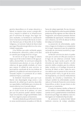 Eje 3.Igualdad de oportunidades




permita desarrollarse en el campo educativo y          fuerza de trabajo capacitada. Por eso, de acuer-
laboral, se requiere tener acceso a energía eléc-      do con los diagnósticos sobre las potencialidades
trica y mejorar la calidad en la infraestructura       productivas de las regiones con altos índices de
para el suministro de energía. Para lograr me-         marginación, será necesario promover distintas
jores resultados, se fortalecerá la coordinación       modalidades de capacitación, incluida la educa-
entre la Secretaría de Desarrollo Social, la Comi-     ción a distancia, con el ﬁn de adecuar la oferta
sión Nacional para el Desarrollo de los Pueblos        de trabajo con la demanda.
Indígenas y la Comisión Federal de Electricidad              La prevención de enfermedades, epide-
para seguir llevando energía eléctrica a las comu-     mias y riesgos en el trabajo es un componente
nidades marginadas.                                    de la mayor importancia para los propósitos
     A las familias que estén recibiendo apoyos        nacionales de crecimiento económico y supe-
en alimentación, educación y salud, se les dará        ración de la pobreza.
un subsidio para el pago de la luz o el gas.                 Se llevarán servicios de salud a la pobla-
     Un servicio en el que el rezago es todavía        ción que no cuenta con ellos para avanzar en
mayor que el de la electricidad es el de agua po-      el logro de una cobertura universal. Todos
table y alcantarillado. Se continuará trabajando       los niños que hayan nacido a partir del 1 de
intensamente para alcanzar, en 2012, el 95% de         diciembre de 2006 tienen derecho a recibir
cobertura de agua potable entubada, así como           atención médica completa para las enferme-
para mejorar la calidad de estos servicios. La         dades incluidas en el Catálogo Universal de
participación coordinada de los tres órdenes de        Servicios de Salud, es decir, todos los servi-
gobierno y la población será esencial para dar un      cios médicos que se prestan en los centros de
renovado impulso a la promoción de un medio            salud de primer nivel y el 95% de las accio-
ambiente limpio y sustentable.                         nes hospitalarias, así como los medicamentos
     Se diseñarán mecanismos para que la po-           asociados, las consultas y tratamientos. Se
blación más desprotegida tenga acceso a una            incluyen también las enfermedades conside-
educación de calidad que le permita desarrollar        radas en el Fondo de Protección contra Gastos
sus capacidades y habilidades para vincularse de       Catastróﬁcos, es decir, las que tienen un alto
manera efectiva con el mercado laboral.                costo para su tratamiento.
     La educación es la forma más eﬁcaz de rom-              A través de sistemas móviles se llevará el
per el círculo vicioso de la pobreza, así como         servicio médico a comunidades aisladas que no
para que las personas puedan obtener empleos           cuentan con él, y paulatinamente se extenderán
mejor remunerados o tengan posibilidades reales        los servicios para llegar más adelante a esos mis-
de iniciar negocios propios exitosamente.              mos lugares con instalaciones ﬁjas de salud.
     Uno de los obstáculos que enfrenta la inversión         Se promoverá la productividad laboral
en zonas económicamente atrasadas es la falta de       mediante entornos de trabajo saludables,




                                                                 Plan Nacional de Desarrollo | 153
 