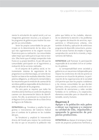 Eje 3.Igualdad de oportunidades




mente la articulación de capital social y así sus       pobre que habita en las ciudades, abarcan-
integrantes gestionen recursos y se acerquen a          do no solamente la atención a los problemas
los programas de gobierno para resolver los reza-       más urgentes de dotación de servicios, equi-
gos de sus comunidades.                                 pamiento e infraestructura urbanas, sino
     Serán las propias comunidades las que par-         también el diseño y aplicación de ambiciosos
ticipen en la determinación de las obras a las          programas de desarrollo comunitario, promo-
que más urgentemente se les asignen recursos            ción de nuevas fuentes de empleo e ingreso,
ﬁnancieros para su realización. Las comunidades         autoproducción social de la vivienda y mejo-
saben mejor que nadie qué es lo que más se nece-        ramiento del hábitat.
sita. Ellas harán que el trabajo compartido rinda
frutos en su propio beneﬁcio. Es por ello que las       ESTRATEGIA 1.6 Promover la participación
comunidades participarán en el seguimiento y            responsable de la sociedad civil en el comba-
evaluación de las acciones realizadas.                  te a la pobreza.
     En el conjunto de la política social, se ins-            La corresponsabilidad entre sociedad y
trumentarán sistemas de seguimiento de los              gobierno es un mecanismo indispensable para
programas en sus distintas etapas, así como de eva-     mejorar las condiciones de vida de quienes se
luación con base en los resultados obtenidos. Como      encuentran en situación de pobreza. La parti-
práctica obligatoria, se reforzará la normatividad y    cipación de las organizaciones de la sociedad
los mecanismos para la rendición de cuentas de los      civil permite que sean los propios ciudadanos
servidores públicos responsables de los distintos ni-   y las mismas comunidades las que decidan
veles de aplicación de los programas.                   qué hacer, cómo y cuándo, a través de la con-
     Por otra parte se requiere que todos los           formación de asociaciones y redes sociales
miembros de las familias en condición de pobreza        fundadas en la conﬁanza y la cooperación,
cuenten con documentación básica de identiﬁ-            elementos esenciales para un desarrollo sus-
cación. Por ello, se promoverá su inscripción en        tentable, social y humano.
el Registro Civil y la obtención de su Clave Única
de Registro de Población.                               Objetivo 2
                                                        Apoyar a la población más pobre
ESTRATEGIA 1.5 Fortalecer y ampliar los pro-            a elevar sus ingresos y a mejorar
gramas e instrumentos del Gobierno Federal              su calidad de vida, impulsando y
para el combate de la pobreza en las ciudades           apoyando la generación de pro-
del país.                                               yectos productivos.
     Se fortalecerá y ampliará la intervención
directa del Estado para mejorar las condiciones         ESTRATEGIA 2.1 Apoyar el arranque y la ope-
de vida en que se encuentra la población más            ración de proyectos productivos familiares y




                                                                 Plan Nacional de Desarrollo | 155
 