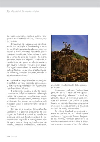 Eje 3.Igualdad de oportunidades




de grupos comunitarios mediante asesoría y pro-
gramas de microﬁnanciamiento, en el campo y
las ciudades.
     En las zonas marginadas rurales, para llevar
a cabo esta estrategia, se fortalecerán y se harán
las modiﬁcaciones necesarias a los programas en-
focados a apoyar proyectos productivos que ya
operan en estos lugares. En las ciudades, a través
de la ventanilla única de atención a las micro,
pequeñas y medianas empresas, se ofrecerá ﬁ-
nanciamiento para que en las colonias populares
con mayores índices de pobreza se abran peque-
ños negocios comerciales, de servicios diversos,
talleres, fábricas, que permitan a las familias sa-
lir adelante y, conforme prosperen, también se
generen nuevos empleos.

ESTRATEGIA 2.2 Ampliar la cobertura y mejorar
la calidad de las vías y medios de comunicación
y de transporte para conectar a las regiones me-      ampliación y modernización de las telecomu-
nos desarrolladas del país.                           nicaciones.
      El aislamiento, es decir, la falta de vías de        Los caminos rurales son fundamentales
comunicación inﬂuye notablemente en la margi-         para abrir paso a la educación y la capacita-
nación. La ausencia de comunicaciones impide          ción para el trabajo, a la salud, a la nutrición;
la oferta de servicios y bienes, limitando no sólo    para abrir paso a las inversiones que signiﬁ-
el bienestar, sino también las actividades econó-     quen más empleos. Con caminos se puede
micas con las que se podría mejorar el ingreso de     llevar a los mercados la producción propia y
las familias.                                         emprender negocios; se facilita la llegada de
      Con base en la estructura demográﬁca, las       servicios de salud y de educación.
vocaciones y el potencial productivos de cada              Por ello se impulsará un programa in-
región, se diseñará y pondrá en marcha un             tenso de construcción de caminos rurales
programa integral de fortalecimiento de las co-       mediante el Programa de Empleo Temporal.
municaciones regionales e interregionales, que        De esta manera, además de comunicar a las
incluya la construcción y mejoramiento de ca-         comunidades rurales entre si y con el entor-
rreteras, carreteras alimentadoras, instalación,      no, se crearán empleos y con ello mejores




156 |México
 