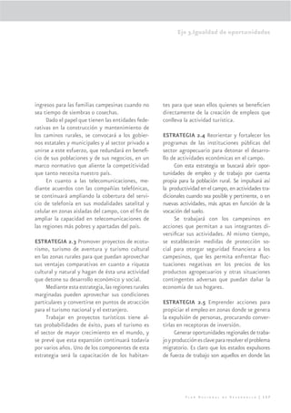 Eje 3.Igualdad de oportunidades




ingresos para las familias campesinas cuando no       tes para que sean ellos quienes se beneﬁcien
sea tiempo de siembras o cosechas.                    directamente de la creación de empleos que
     Dado el papel que tienen las entidades fede-     conlleva la actividad turística.
rativas en la construcción y mantenimiento de
los caminos rurales, se convocará a los gobier-       ESTRATEGIA 2.4 Reorientar y fortalecer los
nos estatales y municipales y al sector privado a     programas de las instituciones públicas del
unirse a este esfuerzo, que redundará en beneﬁ-       sector agropecuario para detonar el desarro-
cio de sus poblaciones y de sus negocios, en un       llo de actividades económicas en el campo.
marco normativo que aliente la competitividad              Con esta estrategia se buscará abrir opor-
que tanto necesita nuestro país.                      tunidades de empleo y de trabajo por cuenta
     En cuanto a las telecomunicaciones, me-          propia para la población rural. Se impulsará así
diante acuerdos con las compañías telefónicas,        la productividad en el campo, en actividades tra-
se continuará ampliando la cobertura del servi-       dicionales cuando sea posible y pertinente, o en
cio de telefonía en sus modalidades satelital y       nuevas actividades, más aptas en función de la
celular en zonas aisladas del campo, con el ﬁn de     vocación del suelo.
ampliar la capacidad en telecomunicaciones de              Se trabajará con los campesinos en
las regiones más pobres y apartadas del país.         acciones que permitan a sus integrantes di-
                                                      versiﬁcar sus actividades. Al mismo tiempo,
ESTRATEGIA 2.3 Promover proyectos de ecotu-           se establecerán medidas de protección so-
rismo, turismo de aventura y turismo cultural         cial para otorgar seguridad ﬁnanciera a los
en las zonas rurales para que puedan aprovechar       campesinos, que les permita enfrentar ﬂuc-
sus ventajas comparativas en cuanto a riqueza         tuaciones negativas en los precios de los
cultural y natural y hagan de ésta una actividad      productos agropecuarios y otras situaciones
que detone su desarrollo económico y social.          contingentes adversas que puedan dañar la
     Mediante esta estrategia, las regiones rurales   economía de sus hogares.
marginadas pueden aprovechar sus condiciones
particulares y convertirse en puntos de atracción     ESTRATEGIA 2.5 Emprender acciones para
para el turismo nacional y el extranjero.             propiciar el empleo en zonas donde se genera
     Trabajar en proyectos turísticos tiene al-       la expulsión de personas, procurando conver-
tas probabilidades de éxito, pues el turismo es       tirlas en receptoras de inversión.
el sector de mayor crecimiento en el mundo, y               Generar oportunidades regionales de traba-
se prevé que esta expansión continuará todavía        jo y producción es clave para resolver el problema
por varios años. Uno de los componentes de esta       migratorio. Es claro que los estados expulsores
estrategia será la capacitación de los habitan-       de fuerza de trabajo son aquellos en donde las




                                                                Plan Nacional de Desarrollo | 157
 
