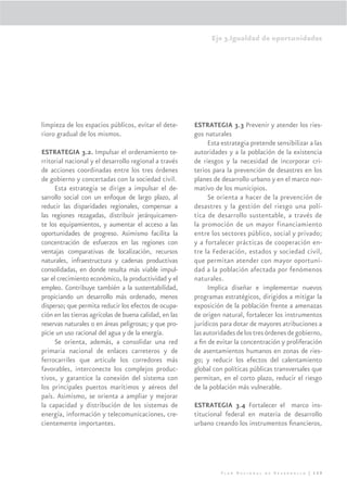 Eje 3.Igualdad de oportunidades




limpieza de los espacios públicos, evitar el dete-       ESTRATEGIA 3.3 Prevenir y atender los ries-
rioro gradual de los mismos.                             gos naturales
                                                              Esta estrategia pretende sensibilizar a las
ESTRATEGIA 3.2. Impulsar el ordenamiento te-             autoridades y a la población de la existencia
rritorial nacional y el desarrollo regional a través     de riesgos y la necesidad de incorporar cri-
de acciones coordinadas entre los tres órdenes           terios para la prevención de desastres en los
de gobierno y concertadas con la sociedad civil.         planes de desarrollo urbano y en el marco nor-
      Esta estrategia se dirige a impulsar el de-        mativo de los municipios.
sarrollo social con un enfoque de largo plazo, al             Se orienta a hacer de la prevención de
reducir las disparidades regionales, compensar a         desastres y la gestión del riesgo una polí-
las regiones rezagadas, distribuir jerárquicamen-        tica de desarrollo sustentable, a través de
te los equipamientos, y aumentar el acceso a las         la promoción de un mayor financiamiento
oportunidades de progreso. Asimismo facilita la          entre los sectores público, social y privado;
concentración de esfuerzos en las regiones con           y a fortalecer prácticas de cooperación en-
ventajas comparativas de localización, recursos          tre la Federación, estados y sociedad civil,
naturales, infraestructura y cadenas productivas         que permitan atender con mayor oportuni-
consolidadas, en donde resulta más viable impul-         dad a la población afectada por fenómenos
sar el crecimiento económico, la productividad y el      naturales.
empleo. Contribuye también a la sustentabilidad,              Implica diseñar e implementar nuevos
propiciando un desarrollo más ordenado, menos            programas estratégicos, dirigidos a mitigar la
disperso; que permita reducir los efectos de ocupa-      exposición de la población frente a amenazas
ción en las tierras agrícolas de buena calidad, en las   de origen natural, fortalecer los instrumentos
reservas naturales o en áreas peligrosas; y que pro-     jurídicos para dotar de mayores atribuciones a
picie un uso racional del agua y de la energía.          las autoridades de los tres órdenes de gobierno,
      Se orienta, además, a consolidar una red           a ﬁn de evitar la concentración y proliferación
primaria nacional de enlaces carreteros y de             de asentamientos humanos en zonas de ries-
ferrocarriles que articule los corredores más            go; y reducir los efectos del calentamiento
favorables, interconecte los complejos produc-           global con políticas públicas transversales que
tivos, y garantice la conexión del sistema con           permitan, en el corto plazo, reducir el riesgo
los principales puertos marítimos y aéreos del           de la población más vulnerable.
país. Asimismo, se orienta a ampliar y mejorar
la capacidad y distribución de los sistemas de           ESTRATEGIA 3.4 Fortalecer el marco ins-
energía, información y telecomunicaciones, cre-          titucional federal en materia de desarrollo
cientemente importantes.                                 urbano creando los instrumentos ﬁnancieros,




                                                                   Plan Nacional de Desarrollo | 159
 