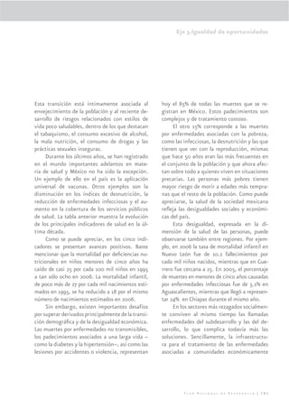 Eje 3.Igualdad de oportunidades




Esta transición está íntimamente asociada al         hoy el 85% de todas las muertes que se re-
envejecimiento de la población y al reciente de-     gistran en México. Estos padecimientos son
sarrollo de riesgos relacionados con estilos de      complejos y de tratamiento costoso.
vida poco saludables, dentro de los que destacan          El otro 15% corresponde a las muertes
el tabaquismo, el consumo excesivo de alcohol,       por enfermedades asociadas con la pobreza,
la mala nutrición, el consumo de drogas y las        como las infecciosas, la desnutrición y las que
prácticas sexuales inseguras.                        tienen que ver con la reproducción, mismas
      Durante los últimos años, se han registrado    que hace 50 años eran las más frecuentes en
en el mundo importantes adelantos en mate-           el conjunto de la población y que ahora afec-
ria de salud y México no ha sido la excepción.       tan sobre todo a quienes viven en situaciones
Un ejemplo de ello en el país es la aplicación       precarias. Las personas más pobres tienen
universal de vacunas. Otros ejemplos son la          mayor riesgo de morir a edades más tempra-
disminución en los índices de desnutrición, la       nas que el resto de la población. Como puede
reducción de enfermedades infecciosas y el au-       apreciarse, la salud de la sociedad mexicana
mento en la cobertura de los servicios públicos      reﬂeja las desigualdades sociales y económi-
de salud. La tabla anterior muestra la evolución     cas del país.
de los principales indicadores de salud en la úl-         Esta desigualdad, expresada en la di-
tima década.                                         mensión de la salud de las personas, puede
      Como se puede apreciar, en los cinco indi-     observarse también entre regiones. Por ejem-
cadores se presentan avances positivos. Baste        plo, en 2006 la tasa de mortalidad infantil en
mencionar que la mortalidad por deﬁciencias nu-      Nuevo León fue de 10.2 fallecimientos por
tricionales en niños menores de cinco años ha        cada mil niños nacidos, mientras que en Gue-
caído de casi 25 por cada 100 mil niños en 1995      rrero fue cercana a 25. En 2005, el porcentaje
a tan sólo ocho en 2006. La mortalidad infantil,     de muertes en menores de cinco años causadas
de poco más de 27 por cada mil nacimientos esti-     por enfermedades infecciosas fue de 5.1% en
mados en 1995, se ha reducido a 18 por el mismo      Aguascalientes, mientras que llegó a represen-
número de nacimientos estimados en 2006.             tar 24% en Chiapas durante el mismo año.
      Sin embargo, existen importantes desafíos           En los sectores más rezagados socialmen-
por superar derivados principalmente de la transi-   te conviven al mismo tiempo las llamadas
ción demográﬁca y de la desigualdad económica.       enfermedades del subdesarrollo y las del de-
Las muertes por enfermedades no transmisibles,       sarrollo, lo que complica todavía más las
los padecimientos asociados a una larga vida –       soluciones. Sencillamente, la infraestructu-
como la diabetes y la hipertensión–, así como las    ra para el tratamiento de las enfermedades
lesiones por accidentes o violencia, representan     asociadas a comunidades económicamente




                                                              Plan Nacional de Desarrollo | 161
 