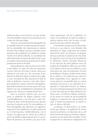 Eje 3.Igualdad de oportunidades




desfavorecidas es muy distinta a la que atende-         2030 representará 12% de la población na-
ría enfermedades características de personas con        cional. Los problemas de salud de adultos y
niveles de vida apreciables.                            adultos mayores serán, por lo tanto, el com-
     Tomar en cuenta la dimensión demográﬁca de         ponente que más atención demande.
la sociedad mexicana es importante para compren-             En promedio, la esperanza de vida aumen-
der las necesidades más importantes en materia          tó de 51.7 a 75.7 años en cinco décadas. Ello
de salud. Para empezar, hay que considerar que la       representa un logro importante del sistema
estructura de la población por edades ha variado        nacional de salud. No obstante, la desigual-
mucho en las últimas décadas, lo cual plantea de-       dad que presenta la esperanza de vida entre
safíos adicionales al sistema de salud, es decir, que   las regiones y entre los sectores de población
no estaban necesariamente previstos por la oferta       es dramática. Existen marcadas diferencias
presente de servicios de salud.                         en los servicios de salud públicos entre los
     Destacadamente, cada vez hay menos niños           estados de la República. Mientras que el Dis-
y más adultos. En 1970, de cada 100 mexicanos           trito Federal cuenta con tres médicos y cinco
19 eran niños de cinco años o menos. Ahora son          enfermeras por cada mil habitantes, el Esta-
solamente 9 de cada 100. Por contraste, la po-          do de México, Chiapas y Puebla tienen menos
blación en edad de trabajar se triplicó entre 1960      de un médico y una enfermera por cada mil.
y 2000. Actualmente ésta representa el 65% de           Estas disparidades entre regiones en mate-
toda la población mexicana. Este dato distin-           ria de salud son inaceptables bajo un criterio
gue justamente nuestra transición demográﬁca,           elemental de justicia y son expresión de in-
pues prácticamente dos terceras partes de la po-        equidad en desarrollo humano: en Oaxaca,
blación son muy probablemente perceptores de            Guerrero y Chiapas la esperanza de vida es casi
ingresos por ubicarse en edades productivas.            10 años más baja que en Baja California Sur,
     Pero es necesario advertir que, por otra           Nuevo León o el Distrito Federal. Asimismo,
parte, la población de adultos mayores crece            en las zonas con menos de 5% de población
considerablemente y con ello poco a poco dis-           indígena, la esperanza de vida promedia 78
minuye la base social de personas que aportan           años, y donde esta proporción es superior a
recursos al conjunto social. En otras palabras, el      75%, se reduce a 66 años.
bono demográﬁco que representa un segmento                   La pobreza, la desnutrición y la insalu-
mayoritario de la población en edad productiva          bridad que afectan a la población de menos
se irá disminuyendo, indefectiblemente, con el          recursos económicos, se relacionan con 3 y 2%
tiempo. Se augura que en menos de 25 años el            de las muertes de mujeres y hombres, respecti-
sector de adultos mayores pasará de 6 a 15.6 mi-        vamente, en ese sector de la sociedad. Si bien
llones de personas, de manera que para el año           la proporción es reducida en comparación con




162 |México
 