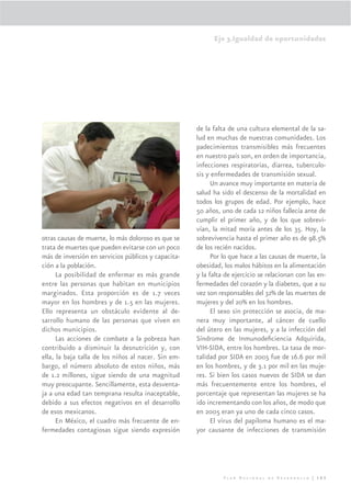 Eje 3.Igualdad de oportunidades




                                                     de la falta de una cultura elemental de la sa-
                                                     lud en muchas de nuestras comunidades. Los
                                                     padecimientos transmisibles más frecuentes
                                                     en nuestro país son, en orden de importancia,
                                                     infecciones respiratorias, diarrea, tuberculo-
                                                     sis y enfermedades de transmisión sexual.
                                                           Un avance muy importante en materia de
                                                     salud ha sido el descenso de la mortalidad en
                                                     todos los grupos de edad. Por ejemplo, hace
                                                     50 años, uno de cada 12 niños fallecía ante de
                                                     cumplir el primer año, y de los que sobrevi-
                                                     vían, la mitad moría antes de los 35. Hoy, la
otras causas de muerte, lo más doloroso es que se    sobrevivencia hasta el primer año es de 98.5%
trata de muertes que pueden evitarse con un poco     de los recién nacidos.
más de inversión en servicios públicos y capacita-         Por lo que hace a las causas de muerte, la
ción a la población.                                 obesidad, los malos hábitos en la alimentación
      La posibilidad de enfermar es más grande       y la falta de ejercicio se relacionan con las en-
entre las personas que habitan en municipios         fermedades del corazón y la diabetes, que a su
marginados. Esta proporción es de 1.7 veces          vez son responsables del 32% de las muertes de
mayor en los hombres y de 1.5 en las mujeres.        mujeres y del 20% en los hombres.
Ello representa un obstáculo evidente al de-               El sexo sin protección se asocia, de ma-
sarrollo humano de las personas que viven en         nera muy importante, al cáncer de cuello
dichos municipios.                                   del útero en las mujeres, y a la infección del
      Las acciones de combate a la pobreza han       Síndrome de Inmunodeﬁciencia Adquirida,
contribuido a disminuir la desnutrición y, con       VIH-SIDA, entre los hombres. La tasa de mor-
ella, la baja talla de los niños al nacer. Sin em-   talidad por SIDA en 2005 fue de 16.6 por mil
bargo, el número absoluto de estos niños, más        en los hombres, y de 3.1 por mil en las muje-
de 1.2 millones, sigue siendo de una magnitud        res. Si bien los casos nuevos de SIDA se dan
muy preocupante. Sencillamente, esta desventa-       más frecuentemente entre los hombres, el
ja a una edad tan temprana resulta inaceptable,      porcentaje que representan las mujeres se ha
debido a sus efectos negativos en el desarrollo      ido incrementando con los años, de modo que
de esos mexicanos.                                   en 2005 eran ya uno de cada cinco casos.
      En México, el cuadro más frecuente de en-            El virus del papiloma humano es el ma-
fermedades contagiosas sigue siendo expresión        yor causante de infecciones de transmisión




                                                               Plan Nacional de Desarrollo | 163
 