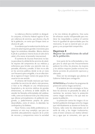 Eje 3.Igualdad de oportunidades




      La cobertura efectiva también es desigual.       y los tres órdenes de gobierno. Esta suma
En conjunto, el Distrito Federal registra la ma-       de esfuerzos resulta indispensable para mo-
yor cobertura de servicios, que alcanza a 65.1%        derar las inequidades y acelerar el camino
de la población, en tanto que Chiapas tiene un         hacia la igualdad de oportunidades para los
alcance de 54%.                                        mexicanos, lo que es esencial para un pro-
      Es evidente que la modernización de los ser-     greso y una prosperidad compartidos.
vicios de salud requiere grandes inversiones para
lograr los estándares deseables. México destina        Objetivo 4
6.5% de su producto interno bruto al rubro de la       Mejorar las condiciones de salud
salud, cifra menor al promedio internacional.          de la población.
      El aumento de recursos ﬁnancieros no bas-
ta para elevar la calidad de los servicios de salud.        Gran parte de las enfermedades y ries-
Se requiere del compromiso de sus médicos y            gos para la salud que más frecuentemente
enfermeras para brindar una atención más res-          padecen los niños, los jóvenes, las mujeres
ponsable, eﬁciente y amable. Si bien no es sólo        y los adultos mayores pueden evitarse me-
en los servicios públicos donde se da un trato         diante acciones de prevención oportuna y
con frecuencia poco amigable, sí es en ellos don-      adecuada.
de se registra el mayor número de quejas de los             Éstas son las estrategias que plantea el
usuarios en ese sentido.                               Gobierno Federal para conseguirlo:
      El esfuerzo del Estado mexicano por hacer
accesibles los servicios de salud a más personas,      ESTRATEGIA 4.1 Fortalecer los programas de
si bien se ha reﬂejado en una infraestructura          protección contra riesgos sanitarios.
hospitalaria y de servicios médicos de grandes              El propósito de esta estrategia es forta-
dimensiones, se enfrenta al doble desafío de           lecer los servicios no personales de salud, al
atender las llamadas enfermedades del subdesa-         reorientar las acciones hacia la protección
rrollo, como son la desnutrición y las infecciones     contra riesgos sanitarios a los que está ex-
que afectan principalmente a la población mar-         puesta la población.
ginada, y padecimientos propios de países                   La protección contra los riesgos a la sa-
desarrollados, como el cáncer, la obesidad, las        lud de la población distingue entre los riesgos
cardiopatías y la diabetes.                            que individualmente se asumen en forma vo-
      Hacer frente a esta doble problemática re-       luntaria, tales como los relacionados con el
presenta un reto muy complejo, que para ser            estilo de vida, y los riesgos involuntarios,
atendido adecuadamente requiere de la unión            como el tener contacto con medios (alimen-
de recursos y compromisos entre la sociedad            tos y agua que se consumen, aire que se




                                                                Plan Nacional de Desarrollo | 165
 